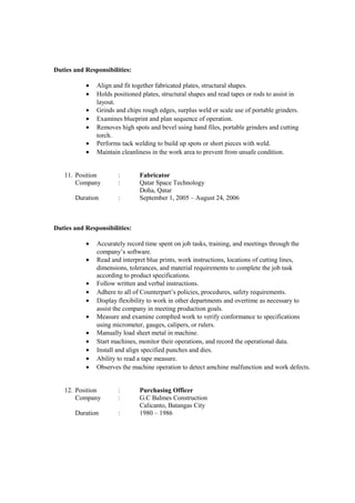 Duties and Responsibilities:
• Align and fit together fabricated plates, structural shapes.
• Holds positioned plates, structural shapes and read tapes or rods to assist in
layout.
• Grinds and chips rough edges, surplus weld or scale use of portable grinders.
• Examines blueprint and plan sequence of operation.
• Removes high spots and bevel using hand files, portable grinders and cutting
torch.
• Performs tack welding to build up spots or short pieces with weld.
• Maintain cleanliness in the work area to prevent from unsafe condition.
11. Position : Fabricator
Company : Qatar Space Technology
Doha, Qatar
Duration : September 1, 2005 – August 24, 2006
Duties and Responsibilities:
• Accurately record time spent on job tasks, training, and meetings through the
company’s software.
• Read and interpret blue prints, work instructions, locations of cutting lines,
dimensions, tolerances, and material requirements to complete the job task
according to product specifications.
• Follow written and verbal instructions.
• Adhere to all of Counterpart’s policies, procedures, safety requirements.
• Display flexibility to work in other departments and overtime as necessary to
assist the company in meeting production goals.
• Measure and examine complted work to verify conformance to specifications
using micrometer, gauges, calipers, or rulers.
• Manually load sheet metal in machine.
• Start machines, monitor their operations, and record the operational data.
• Install and align specified punches and dies.
• Ability to read a tape measure.
• Observes the machine operation to detect amchine malfunction and work defects.
12. Position : Purchasing Officer
Company : G.C Balmes Construction
Calicanto, Batangas City
Duration : 1980 – 1986
 