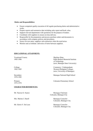 Duties and Responsibilities:
• Ensure competent quality execution of all regular purchasing duties and administrative
works.
• Prepare reports and summarize data including sales report and book value.
• Support relevant departments with quotations for the purpose of tenders.
• Coordinate with suppliers to ensure on-time delivery.
• Responsible for the preparation and process purchase orders and documents in
accordance with company policies and procedures.
• Source for new parts, suppliers sub-contractors when the need arises.
• Monitor and co-ordinate deliveries of items between suppliers.
EDUCATIONAL ATTAINMENT:
Vocational Course: Machine Shop
1985-1986 Pablo Borbon Memorial Institute
of Technology
(now, Batangas State University)
College: Commerce / Undergraduate
1982-1985 Western Philippine Colleges
(now, University of Batangas)
Secondary: Batangas National High School
1978-1982
Primary: Calicanto Elementary School
1972-1978
CHARACTER REFERENCES:
Mr. Narciso G. Suarez Barangay Chairman
Calicanto, Batangas City
Mrs. Marites I. Harell Barangay Councilor
Calicanto, Batangas City
Mr. Edwin V. De Leon Barangay Councilor
Calicanto, Batangas City
 