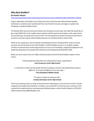 Why Best Buddies?
By Heather Mayers
http://www.bestbuddiesnevada.org/site/apps/nlnet/content2.aspx?c=ddJGKLNnFoG&b=5616497&ct=13500193
August, September and October have all flown by! Each month has been filled with Best Buddies
excitement as students were matched with their new friend for the year and began to update their
friendships using Best Buddies Online.
The Nevada office also put hard work and love into hosting the annual Super Hero Ball! We would like to
give a big THANK YOU to the middle school students and their parents who helped us like super heroes
by volunteering or donating silent auction items! The next opportunity student and parents will have to
volunteer and show support of Best Buddies Nevada is at Friendship Walk on March 29th.
While we are enjoying our new friendships and looking forward to Friendship Walk, Id like to remind
everyone why we do what we do at Best Buddies. The Best Buddies mission is to establish a global
volunteer movement that created opportunities for one-to-one friendships, integrated employment and
leadership development for people with intellectual and developmental disabilities (IDD).
Below are some reasons that our middle school participants joined the Best Buddies chapter at their
school:
"It helps people find what they can't always find so easily, a good friend."
- Sunni (Lawrence Junior High School)
"...it will be fun to hand out with people that don't really get noticed or get bullied because they're
different. To me were all different in our own ways..."
- Tiara (Woodbury Middle School)
"To make an impact on someone's life."
- Cassidy (Greenspun Junior High School)
Three truly inspiring reasons to keep up the great work supporting our cause of social inclusion and job
integration for people with disabilities. As always, if you would like to know how you can become more
involved with supporting these amazing young individuals please contact Heather Mayers at (702) 822-
2268 orheathermayers@BestBuddies.com.
 