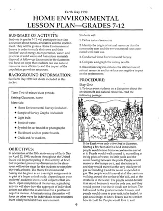 Earth Day 1990
HOME ENVIRONMENTAL
LESSON PLAN-GRADES 7-12
SUMMARY OF ACTIVI~Y:
Studentsin grades 7-12 will participate in a class
discussion about natural resources and the environ-
ment. They will be given a Home Environmental
Survey in order to study their own and their
families’ use of energy, transportation, water, and
practices of solid waste and hazardous materials
disposal. A follow-up discussion in the classroom
will focus on ways that students can use natural
resources more efficientlyand the impact of the
population growth on resources.
BACKGROUND INFORMATION:
See Earth Day 1990fact sheets included in this
packet.
Time: Two 45-minute class periods
Setting: Classroom, home
Materials:
+ Home EnvironmentalSurvey (included).
+ Sampieof Survey Graphs (included).
+ Light bulb.
+ Bottle of water.
+ Symbol for car (modelor photograph).
+ Blackboard and/or poster boards.
+ Chalk and/or markers.
OBJECTIVES:
In celebration of the 20th anniversary of Earth Day
on April 22,1990, students throughout the United
States will be participating in this activity. A brief,
but important pre-survey discussion in the class-
room will set the stage for the students to complete
the work at home. The Home Environmental
Survey can be given as an overnight assignment or
as part of a larger unit of study, depending on your
students’ academic Ievel(s)and subject(s1that you
teach. Upon completion of the survey, a graphing
activity will show how the aggregate of individual
actions can affect the environment in a positive or
negative manner. A brainstorming discussion will
focuson other ways for individuals to use resources
more wisely to benefit their environment.
Students will:
1.Define natural resources.
2. Idenhfy the origin of natural resources that the
community uses and the environmentalcosts asso-
ciated with their use.
3. Conduct a Home Environmental Survey.
4. Compare and graph the survey results.
5. Brainstormways to enhance the efficient use of
natural resources and to reduce our negative impact
on the environment.
PROCEDURE:
Day One
1.To focusyour students on a discussion about the
environmentand natural resources, read the
followingpassage:
If the Earth were onlv a few feet in diameter,
floating a few feet above a field somewhere,
people would come from everywhere to marvel
at it. People wouid walk around it, marvelling at
its big pools of water, its little pools and the
water flowing between the pools. People would
marvel at the bumps on it, and the holes in it,
and they would mame1 at the very thin layer of
gas surrounding it and the water suspended in
gas. The people would marvel at all the creatures
walking around the surfaceof the ball, and at the
creatures in the water. The people would declare
it as sacred because it was the only one, and they
would protect it so that it would not be hurt. The
ball would be the greatest wonder known, and
people would come to pray to it, to be healed, to
gain knowledge, to know beauty and to wonder
how it could be. People would love it, and
9
 