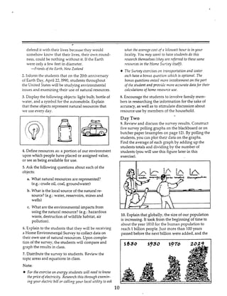 defend it with their lives because they would
somehow know that their lives, their own round-
ness, could be nothing without it. If the Earth
were only a few feet in diameter.
-Friends of the Earth, Nrw Zealand
2. Inform the students that on the 20th anniversary
of Earth Day, April 22,1990, students throughout
the United States will be studying environmental
issues and examining their use of natural resources.
3. Display the following objects:light bulb, bottle of
water, and a symbol for the automobile. Explain
that these objects represent natural resources that
we use every day.
4. Define resourcesas: a portion of our environment
upon which people have placed or assigned value,
or see as being available for use.
5. Ask the followingquestions about each of the
objects:
a. What natural resources are represented?
(e.g.: crude oil, coal, groundwater)
b. What is the local source of the natural re-
source?(e.g.: water, reservoirs, mines and
wells)
c. What are the environmental impacts from
using the natural resource? (e.8.: hazardous
waste, destruction of wildlife habitat, air
pollution).
6. Explain to the students that they will be receiving
a Home EnvironmenkalSurvey to collect data on
their own use of natural resources. Upon comple-
tion of the survey, the students will compare and
graph the results in class.
7. Distribute the survey to students. Review the
topic areas and equations in class.
Note:
+ For the exercise on energy stzirfentsi d 1 need to know
the price of electricity. Rrsenrch this through e.rnmin-
Ing your electric bilfor cnlZing yozrr locnl utility toask
what the average cost of!^ .kilozuntthozir is in your
locality. You may xnnt to have students do this
research themselves (they nre referred to these same
resources in the Home Sur,'ey itself).
The Survey exercises on transportation and aster
ench have a bonus question iuhich is optional.13re
bonus questionsentnil more inziolvement on the part
of the studenf and prmidr more accurate data for their
calcztlations of home resource use.
8. Encourage the students to involve family mem-
bers in researching the information for the sake of
accuracy, as well as to stimulate discussion about
resource use by members of the household.
Day Two
9. Review and discuss the survey results. Construct
five survey polling graphs on the blackboard or on
butcher paper (exampleson page 12). By polling the
students, you can plot their data on the graphs.
Find the average of each graph by adding up the
studentstotals and dividing by the number of
students(you will use this figure later in this
exercise).
-
I IC
10.Explain that globally, the size of our population
is increasing.It took from the beginning of time to
about the year 18iOfor the humaii populatioit to
reach 1billion people. Just more than 100years
passed before the next billion were added, and the
1830 $930 1976
10
 