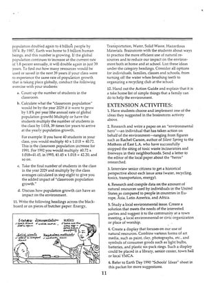 Y
population doubled again to 4billio: people by
1974. By 1987, Earth was home to 5 billion human
bemgs, and this number is growing. If the global
population continues to increase at the current rate
oi 1.3pecent annually, it will double again in just 39
years. To find out how many resources would be
used or saved in the next 39 years if your class were
to experience the same rate of population growth
that IS talung place globally, conduct the following
exercise with your students:
a. Count up the number of students in the
classroom.
b. Calculate what the “classroom population”
would be by the year 2029 if it were to grow
by 1.8%per year (theannual rate of global
population growth)Multiply or have the
students multiply the number of students in
the class by 1.018,39 times (or years to amve
at the yearly population gowth.
For example:If you have 40 students in your
class,you would multiply 40 x 1.018 = 40.72.
This is the classroom population increase for
1991.For 1992you would multiply 40.72 x
1.018=41.45,in 1993,41.45x 1.015= 42-20,and
so on.
c. Take the final number of students in the class
in the year 2029 and multiply by the class
averages calculated in step eight to give you
the added impact of ”ciassroom population
growth.”
d. Discuss how population growth can have an
impact on the environment.
11.Write the following headings across the black-
board or on pieces ofbutcher paper: Energy,
Transportation,Water, Solid Waste, Hazardous
Materials. Brainstormwith the students about ways
to practice the more efficientuse of natural re-
sources and to reduce our impact on the environ-
ment both at home and at school. List these ideas
under the category headings. Consider all options
for individuals, families, classes and schools, from
turning off the water when brushing teeth to
organizing a recyclingclub at the school.
12. Hand out the Action Guide and explain that it is
a take home list ofsimple things that a family can
do to help the environment.
EXTENSION ACTIVITIES:
1.Have students chooseand implement one of the
ideas they suggested in the brainstorm activity
above.
2. Research and write a paper on an “environmental
hero”-an individual that has taken action on
behalf of the environment-ranging from figures
such as Rachel Carson,author of Silent Spring to the
Mothers of East L.A. who have successfully
stopped the siting of toxic waste incinerators and
freeways in their neighborhoods. Send a letter to
the editor of the local paper about the ”heros”
researched.
3. Interview senior citizens to get a historical
perspective about each issue area (water, recycling,
toxics, transportaion, energy).
4. Research and compile data on the amount of
natural resources used by individuals in the United
States-Fscornpared to peopIe in countries in Eu-
rope, Asia, Latin America,and Africa.
5. Study a local environmental issue. Create a
solution that meets the needs of the interested
parties and suggest it to the community at a town
meeting, a local environmental or civicorganization
or place of worship.
6. Create a display that focuseson our use of
natural resources. Combinevarious forms of art
media, such as paint, clay, photographs, etc., and
symbols of consumer goods such as light bulbs,
batteries, and plastic six-pack rings. Such a display
could be placed in a library, senior center, town hall
or local YMCA.
6. Refer to Earth Day 1990 “Schools’ Ideas” sheet in
this packet for more suggestions.
11
 