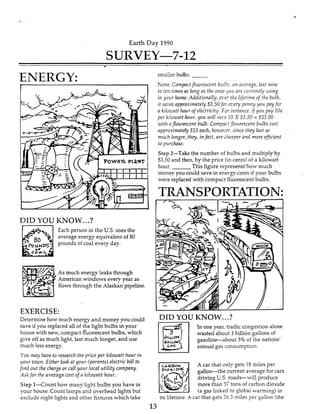 Earth Day 1990
SURVEY-7-12
c
ENERGY:
DID YOU KNOW...?
' -
Each person in the US. uses the
average energy equivalent of 80
pounds of coal every day.
As much energy leaks through
American windows every year as
flows through the Alaskan pipeline.
EXERCISE:
Determine how much energy and money you could
save if you replaced all of the light bulbs in your
house with new, compact fluorescent bulbs, which
give off as much light, last much Ionger, and use
much less energy.
Yori may haae to research the price per kilowatt hour in
vow town.Either lookat your (parents)electric bill to
hncl out the charge or call your local utility company.
A& for the averagecost of a kiiozuatfhour.
Step I-Count how many light bulbs you have in
vow house. Count lamps and overhead lights but
&clude night lights and other fixtures which take
1
smaller bulbs.
Note: Compnctjfuorescent b x l k ,on ricerage, iast nine
fo ten times as long as fheones ?ori are currenfly using
in yorir home. Additionally, OZ'U fheiifeetime of the buib,
it smes approximately $3.50for Ken! penny yo11pay for
a kilowatt how ojelectricify.FJr instance, if ;oil pay ZOe
per kriouwtt hour, you mill sa;'? I O XS3.50 = S35.00
with a flourescent bulb. Compact lori ire scent briibs cost
approximately515 each, hoicczr, since they iast so
much longer, they, in fact, are circaperand more e,@cient
to purchase.
Step 2-Take the number of bulbs and multiply by
$3.50 and then, by the price (incents)of a hlowatt
hour. This figure represents-how much
money you could save in enersy costs if your bulbs
were replaced with compact fluorescent bulbs.
TRANSPORTATION:
DID YOU KNOW...?
In one year, traffic congestion alone
wasted about 3 billion gallons of
gasotine-about 3%of the nations'
annual gas consumption.
A car that onIy gets IS miles per
driving L.S. roads-will produce
more than 57 tons of carbon dioxide
(a gas linked to $obal warming) in
its lifetime.A car that gets 33.5 miles per Sallon (the
gallon-the current average for cars
.3
 