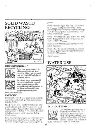 SOLID WASTE/
RECYCLING:
DID YOU KNOW...?
Every year, we throw away 28
billion glass bottles and jars-
enough to fill the twin towers of
New York‘s World Trade Center
every two weeks.
MD.’
Recycling a ton of paper save 13
trees, prevents 3 cubic yards of
waste paper (enough to fill a
large pick-up truck) from going to
the dump, and uses 64 ‘3 less
energy than manufacturing
paper from wood pulp. .,
EXERCISE:
Determine how much your family could save in the
course of a year through recycling aluminum cans
and glass bottles.
Step l-Count up the number of bottles and cans
vour familyuses each week. You may have to ask
family members themselves how many cans they
use or estimate to the best of your ability. Be sure to
include cans used at home, work, and during .
school.
Note: For every can yoii recycle, you Lire sazing ns much
gasoline as cuould half-fill that Same can. For c e r y 3
irlriminiim cans you recycle,yori are saving gallon of
gasoline.
Step 2-Take the figure from Step 1and divide it
by 25. This figure indicates how many
gallons of gasoline your family could save during a
week. How many gallons of gasoline could your
family save in a year?
Step %Repeat Step 1for glass bottles. How many
bottles do you recycle or throw away during the
course of the week?
Note: For every 100bottles you recycle,you save a
gallon of gasoline.
‘Step &-Take the figure from Step 3 and compute
how many gallons of gasoline your hmily could
save in a week?
A year?
WATER USE
DID YOU KNOW...?
Over 70% of the planet’s surface is
covered by water, most of it salt-
water oceans. Freshwater, upon
piwhich we depend for drinkmg and
agriculture accounts for only 3% of
all of the water on earth and 75% of
that is frozen in the North and South Poles.
F,ztS)r
 