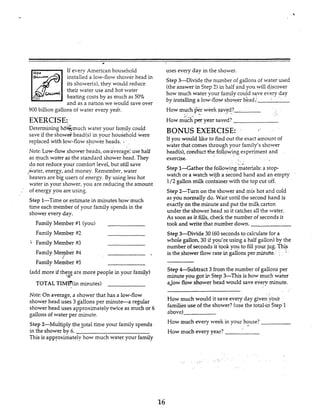 c
If every American household
installed a low-flow shower head in
its shower(s1,they would reduce
their water use and hot water
' &uuM
heating costs by as much as 50%
and as a nation we would save over
uses every day in the shower.
Step &Divide the number of gallons of water used
(theanswer in Step 2) in half and you will discover
how much water your family could save every day
by installing a low-flow shower h&ad,'
900 billion gallons of water every ye&-.
EXERCISE:
How much per week saved?
How mu& per year saved?
I '
BONUS EXERCISE:Determining h6Gmuch water your family could
save if the show& head(s)in your household were
replaced with low-flow shower heads. . If you would like to find out the exact amount of
water that comes through your family's shower
Note: Low-flow shower heads, owaverage: use half
as much water as the standard shower head. They
head(s),conduct the folkwing experiment and
exercise.
do not reduce your comfort level,but still save
,.&water, energy, and money. Remember, water
heaters are big users of energy. By using less hot
water in your shower, you are reducing the amount
Step l-Gather the following materials: a stop-
watch or a watch wifha second hand and an empty
1/2 gallon milk container with the top cut off.
,. of energy you are using. Step 2-Tum on the shower and mix hot and cold-
as y"u normally do. Wait until the second hand is
exactlyon the minute and put the milk carton
under the shower head so it catchesall the water.
As soon as it fills,check the number of seconds it
Step 1-Time or estimate in minutes how much
time each member of your family spends in the
shower every day.
Family Member #l(you)
Family Member $2
Family Member $3
Family Member W
Family Member $5
took and write that number down.
Step +Divide 30 (60 seconds to calculatefor a
whole gallon, 30 if you're using a half gallon) by the
number of seconds it'took you to fillyour jug. Th$
is the shower flow rate irc gallons per,mlrte. ,
I
Step &Subtract 3 from the number of gallons per
minute you got ir!Step>-This is how much water
aJow Row shower head would save every minute.
(add more if thezz are more people in your family)
-
TOTAL TIh.fF(inminutes)
Note:On average, a shower that has a low-fiow . ,
How much would it save every day given four
familiesuse of the shower?(usethe totaliin Step 1
i3bGVd
How much every week in your house?
How much every year?
shower head uses 3 gallons per minute-a regular
shower head uses approximately twice as much or 6
gallons of water per minute.
Step 2-Multiply the total time your family spends
in the shower by 6.
This is approximately how much water your family
16
 