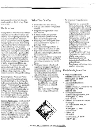 nighways and parking lots for auto- Can DO For proper driving and mainte-
mobiles, and hvo-thirds of LOSAnge- nance:- - If your car has an air condi-
tioner, make sure the CFG are
recycled anytime it is serviced
and before the car is scrapped.
- Have your car smog checked
and install pollution-control
equipment if necessary.
- Keep your car tuned up and
the tires properly inflated.
- Call ahead before shopping
and consolidate errands.
- Avoid quick accelerationand
deceleration and keep your
speed Cnder 60.
- Avoid "drive-through" lines
where your car engine must
idle for long periods.
- Recycleused motor oil,
transmission fluid, brake fluid
and antifreeze.
- Tum in your old battery when
you buy a new one.
Walk or bike for doseerrands.es is paved.
Arrange for a carpool with your co-
The Solution workers.
Use public transportation when-
Raising the fuel efficiencystandard for ever possible.
automobiles will cut down on air pol- If iVs reasonable, ask your em-
Luhon by requinng less gasoline to be ployer to allow you to work at
burned per mile dnven. There are home one or twodays a week.
already cars on the market that get 50 Encourage your employer to offer
miles per gallon or more. Converting a financial incentive in place of a
segments of our transportation system parking permit.
to cleaner burning fuels, such as Take a job close to your home or
compressed natural gas, methanol and move closer to your place of work.
ethanol, may also improve air quality. Enjoy local recreahonal activities
However, methanol is a questionable rather than traveling long distances
fuel because when it is derived from forentertainment.
coal it releases twice as much carbon Urge your local officialsto improve
dioxide as oil. Furthermore, altema- and promote public transportation,
tive fuels do not address the problem carpooling programs and bicycle
of trafficcongestion and highway lanes.
expansion. The true solution to our Write your elected officialsand
transportation problem lies with urge them to support legislation to
improvements in public transportation raise the fuel effiaency standard
and carpooling programs, and in- for automobiles and to put funding
creased interest in biking and walking. towards public transportation
rather than highway expansion. WorldwatchInstitute
According to the American Public If you are buying an automobile, 1776MassachusettsAve., N W
Trans1t Association,commuting on consider a model that: Washington, DC 20036
hydrocarbon emissions that produce least 35 miles per gallon). American PublicTransit
smogby 90 percent, carbon monoxide - Doesn't have an air condi- Association
emissionsby more than 75 percent,
and nitrogen oxides emissions by u p
to 75 percent. Despite these impres-
sive figures,only one penny of the Environmental Action
nine cents per gallon federal gasoline
tax is used to improve mass transit.
RaiIwav Ace maeazine points out that
a single highway lane can accommo-
date 2,250 people per hour in automo-
biles, 9,000 in buses, 15,000on a light
rail line and 34,000 people per hour on
a heavy rail line. The newest French
train is capable of traveling at a speed
of more than 180miles per hour while
saving energy and providing a safe,
For More Inf OlWIation
mass transit in place of driving cuts - Gets good gas mileage (at (202)452-1999
tioner.
- Has radial tires with a high
tread rating for longer use.
1201New York Ave., NW, Suite 400
Washington, DC 20005
(202)898-4000
1525New Hampshire Ave., NW
Washington, DC 20036
(202)7454870
National AssociationofRailroad
Passengers
236 Massachusetts Ave., NE
Suite603
Washington, DC 20002
(202)546-1550
Sierra Club
730 Polk St.
San Francisco,CA 94109
comfortable ride. (415) 776-2211
P.O. BOX A A STANFORD,CA 94309(415) 321-1990
 