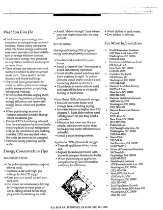 f i a t You CanDo
Cut down on your energy con-
sumption by using energy more ef-
ficiently. Someutility companies
offer free home energy audits and
may even provide cost-freeinstalla-
tion of energy efficient devices.
Toconsene energy, buy products
in recyclable containers and recycIe
or reuse them.
Plant at least one tree per year and
nurture it until it is able to survive
on its own. Trees absorb carbon
dioxide and shade buildings.
Urge your local g o v e m e n t to
come up with a pian to encourage
public transportation, carpooling,
biking and walking.
Write elected offiaals urging them
to supportlegislation promoting
energy efficiency and renewable
energy (soIar, wind and geother-
mal).
fumace,consider a model that op-
erates on natural gas.
PreventCFCsfrombeing released
into the atmosphereby immediately
repairing leaks in your refrigerator
and car air conditioner and making
sure the CFG are recycIed when
the units are serviced or scrapped.
Promote familyplanning world-
wide.
When purchasingan oven or
Energy ConsemationEps
TRANSPORTATION:
Use public transportation, carpool,
bike or walk.
Purchase a car with high gas
mileage (atleast 35 mpg).
Keep your car tuned up and run-
ning well.
Cut down on unnecessary driving
by living close to your place of
work, callingahead before shop
' ping and consolidating errands.
4
Avoid "drivethrough" lines where
your car engine must idle for long
periods.
INTHE HOME:
Heating and Cooling(70% of typiCal
energy use insingle-family residences):
Insulate and weatherstrip your
house.
Install a "time-ofdaf' thennostat to
avoid unnecessary operation.
Install double-paned windows and
draw curtains at night. In colder
climates install storm windows and
insulating shades or shutters.
Closedoors to room seldom used
and turn off the heat or air condi-
tioning in these areas.
WaterHeater (20% ofhousehold ~ r g y ) :
Insulate hot water heater and
storage tank, including piping.
Set water heater no higher than 120
degrees F. Mostdishwashersneed
140degrees F, soyou may need a
preheater.
blinimize hot water use (forex-
ample, take showers rather than
baths and use water-efficientshow-
erheads).
Install a solar heating system.
Appliances (10%ofhousehold energy):
Turn off appliances whe9 not in
Replace incandescentbulbs with
e When purchasingan appliance,
use.
screw-in compact fluorescentbulbs.
compare energy-use information
and shop for efficiency.
Wash cIothes in cold water.
Dry clothes in the sun.
€or More InformationJ
World Resources Institute
1709New York Ave., NW
Washington, DC 20006
(202)638-6300
Environmental Defensi?Fund
257 ParkAve. S
New York, NY 10010
Friends of the Earth
218DStreet, SE
Washington, DC 20003
(202)544-2600
NationalAuaubon sodety
950Third Ave.
New York, M 10022
NationalWildlifeFederation
140016thSt., NW
Washington,DC 20036
(703)790-4321
NaturalResourcesDefense
council
122E. 42nd St.
New York, NY 10168
PublicCitizen
215PennsylvaniaAve., SE
Washington,DC 20003
(202)546-4996
SierraClub
730PoIkSt.
SanFrancisco,CA 94109
(415)776-2211
Union of Concerned Scientists
26ChurchSt.
Cambridge,MA 02238
(6i7:547-5332
WorldwatchInstitute
1776MassachusettsAve.,Nw
Washington,DC 20036
(202)452-1999
World WildlifeFund
125024thSt., NW
Washington,DC 20037
(202)2934800
Zero PopulationGrowth
142016thStreet, NW,Suite320
Washington,DC 20036
(212)505-2100
(202)832-3200
(212)727-2700
(202)332-2200
P.O. BOX AA. STANFORD.CA 94309(415) 321-1990
 