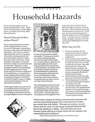 -
F A C T S H E E T
Household Hazards
Thisfact she-4 ux7-sprepared uith the
assistanceof Clean WaterAction. Dmid
Ziuick,ExecutiveDirectorof Clean Wafer
Action, isa memberofEarth Day 1990's
Board of Directors.
W h a tIs Household Haz-
ardous Waste?
Many common household products
contain ingredients that aretoxic,
corrosive or flammable, mabng them
hazardous when used and disposed of
improperly. Such common items as
fingernail polish remover, bug spray,
shoe polish, cleaning products and
paint can threaten a famiifs health
and =fey while in the home. When
disposed of improperly, household
hazardous wastes can contaminate soil
air and water. Hazardous wastes
dumped in landfill may seep through
the soil intogroundwater, which
nearly half of all Americans depend on
for household use. As a result of im-
proper disposal of household hazard-
ous products, 20 percent of the Envi-
ronmental Protection Agency's highly
contaminated Superfund sites are
abandoned city landfills.
Poisoning of children and pets can be
an immediate result of improper use
and storage of hazardous products.
Fire hazards are increased and unsus-
pecting firefighters may be endangerec
-
by improperly stored flammables
and poisons. Throwingout hazard-
ous wastes with other garbage
threatens the health of trash collec-
tors. In someinstances, gasoline and
other flammableshave been care-
lesslypoured into Sewersand have
caused explosions. In addition to the
more obviousproblems posed by
household hazardous substances,
there are long-term effects that are
not as well understood. Many
studies have shown that common
household toxicscan lead to cancer
and other chronicillnesses.
One of the largest sourks of munici-
pal hazardous waste is used motor
oil, which becomes a major environ-
mental hazard when poured down
storm sewers. Sincesewage treat-
ment plants are not designed to deal
with such toxics, the oil is often re-
leased directly into streams, rivers or
the ocean. There it pollutes water and
threatens plant and animal life. Every
year, do-it-yourself oil changers im-
properly dispose of 176million gallons
of oil -an amount equal to 16Exxon
Valdez oil spills. One quart of oil can
contaminate 250,ooO gallons of drink-
ing water.
W h a t You Can Do
Whenever possible, use non-
hazardous alternatives to house-
hold products (seereverse for
suzestions).
If you must purchase a product
that is potentially hazardous, check
the label and make sure it will do
exactly what you want. Buy only
the amount you will use and
followdirections carefully. Re-
member that doubling the dosage
does not necessarilydouble the
product's effectiveness.
Store hazardous products in safe
places out of the reach of children.
Before disposing of a container,
use up the entire product or give it
to someone who will.
Do not drain automotive fluids
into the sewer. Oil, antifreeze and
batteries can be reqcled at some
"eas stations, and transmission fluid
and brake fluid should be taken to
a special disposal facility.
"With today's climate of rising environmental awareness and
activism, promoting change at the individual level makes
more sense than ever before. Through our actions, our pur-
chases and our votes, we can change corporate behavior and
that of our society as a whole. The roles each one of us
chooses to play add up to a better future for our families, our
communities and our planet"
-David Zwick, ExecutiveDirector, Clean WaferAction
P.O.BOXAA.STANFORD.CX94309(415) 321-1990
 