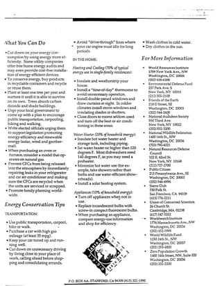 f i a t You Can Do
*Cutdown on your energy con-
sumption by using energy more ef-
ficiently. Someutility companies
offer free home energy audits and
may even provide cost-free instalIa-
tion of energy efficientdevices.
To conserve energy,buy products
in recyclable containers and recycle
or reuse them.
Plant at least one treep r year and
nurture it until it is able to survive
on its own. Trees absorb carbon
dioxide and shade buildings.
Urge your local government to
come up with a plan to encourage
public transportation, carpooling,
biking and walking.
Write elected officialsurging them
to support legislationpromoting
energy efficiency and renewable
energy (solar,wind and geother-
mal).
furnace, consider a model that o p
erates on natural gas.
Prevent CFCsfrombeing released
into the atmosphereby immediately
repairing leaks inyour refrigerator
and car air conditioner and making
sure the CFGare recycled when
.the units are serviced or scrapped.
Promote familyplanning world-
When purchasingan oven or
wide.
Energy Conservation Eps
TRANSPORTATION.
Use public transportation, carpool,
bike or walk.
Purchase a car with high gas
mileage (at least 35 mpg).
Keep your car tuned up and run-
ning well.
Cut down on unnecessary driving
by living close to your place of
work, callingahead before shop-
ping and consolidating errands.
Avoid “drive-through” lines where
your car engine must idle for long
periods.
IN THE HOME
Heating and Cooling(70% of fypical
energy use insingle-family residences):
Insulate and weatherstrip your
house.
Install a ”time-ofdaf’ thermostat to
avoid unnecessary operation.
Install double-paned windows and
draw curtains at night. In colder
climates instau storm windows and
insulating shades or shutters.
Close doors tormms seldom used
and turn off the heat or air condi-
tioning in these areas.
Wafer Heafer (20%ofhousehold energy):
InsuIate hot water heater and
storage tank, incIudingpiping.
Set water heater no higher than 120
degrees F. Mostdishwashersneed
140degrees F, so you may need a
preheakr.
Minimizehot water use (forex-
ample, take showers rather than
baths and use water-efficient show-
erheads).
Install a solar heating system.
Appliances (10% ofhouseholdenergy):
Tum off appliances whe9 not in
Replaceincandexentbulbs with
W h e ~pwchasing afiappliance,
use.
screw-in compact fluorescentbulbs.
compareenergy-use information
and shop for efficiency.
Wash clothes in cold water.
Dry clothesin the sun.
For More Information
World ResourcesInstitute
1709 New YorkAve., NW
Washington, DC 20006
(202)638-6300
Environmental DefenseFund
257 Park Ave. S
New York, NY 10010
(212)505-2100
Friendsof theEarth
218 D Street,SE
Washington, DC 20003
(202)544-2600
NationalAdubon sodety
950Third Ave.
New York, NY 10022
(202)832-3200
NationalWildlifeFederation
140016thSt., NW
Washington,DC 20036
(703)790-4321
Natural ResourcesDefense
council
122E. 42nd St
New York, NY 10268
PublicCitizen
215Pennsylvania Ave., SE
Washington, DC 20003
(202)546-4996
SierraClub
730Polk St.
SanFrancisco,CA 94109
(415)776-2211
Unionof Concernedscientists
26ChurchSt.
Cambridge,MA 02238
$33547-5552
WoridwatchInstitute
1776MassachusettsAve.,W
Washington,DC 20036
World Wildlife Fund
125024th St., NW
Washington, DC 20037
(202)2934800
Zero PopulationGrowth
142016thStreet,NW,Suite320
Washington,DC 20036
(212)727-2700
(202)452-1999
(202)332-2200
P.0. BOX AA. STANFORD,CA 94309(415) 321-1990
 