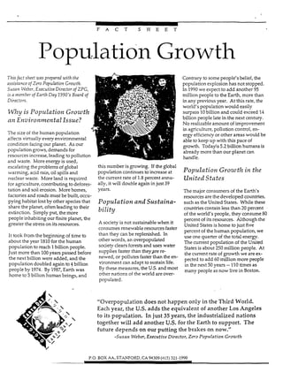 -
I
F A C T S H E E T
Population Growth
Thisfact sheet cas prepared zuifhthe
assistance of Zero Population Growth.
Susan LVeber, ExecufiveDirector of ZPG,
is a mmber of Earth Day 1990's Board of
Direct0rs.
V f l z y is Population Growth
an EnvironmenfalIssue?
The size of the human population
affects virtually every environmental
condition facing our planet. As our
population grows, demands for
resources increase,leading to pollution
and waste. More energy is used,
escalating the problems of global
warming, acid rain, oil spills and
nuclear waste. More land is required
for agriculture, contributing to defores-
tation and soil erosion. More homes,
factories and roads must be built, occu-
pying habitat lost by other species that
share the planet, often leading to their
extinction. Simply put, the more
people inhabiting our finite planet, the
greater the stress on its resources.
It took from the beginning of time to
about the year 1810for the human
population to reach 1billion people.
Just more than 100years passed before
the next billion were added, and the
population doubIed again to 4 billion
people by 1974. By 1987,Earth was
home to 5 biiiion human beings, and
Contrary to some people's belief, the
population explosion has not stopped.
In 1990we expect to add another 95
million people to the Earth, more than
in any previous year. At this rate, the
world's population would easily
surpass 10billion and could exceed 14
billion people late in the next century.
No realizable amount of improvement
in agriculture, pollution control, en-
ergy efficiencyor other areas would be
able to keep up with this pace of
growth. Today%5.2 billion humans is
already more than our planet can
handle.
this number isgrowing. If the global
Wuulation continues to increaseat Population Growtlz in theI .
the current rate of 1.8percent annu-
ally, it will doubIe again in just 39
years.
pOpu1UtiOfland SUStaiYta-
bility
United States
The major consumers of the Earth's
resources are the developed countries,
such as the United States. While these
countries contain less than 20 percent
of the world's people, they consume 80
A society is not sustainable when it
consumes renewable resources faster
than they can be replenished. In
other words, an overpopuiated
society clears forests and uses water
supplies faster than they.jtre re-
newed, or pollutes faster khan the en-
vironment can adapt to sustain life.
By these measures, the U.S.and most
othm nations of the world are over-
populated.
percent of its resources. Although the
United States is home to just five
percent of the human population, we
use one quarter of the total energy.
The current population of the United
States is about 250 million people. At
the current rate of growth we are ex-
pected to add 60 milIion more people
in the next 50years -210 times as
many people as now live in Boston.
"Overpopulation does not happen only in the Third World.
Each year, the U.S.adds the equivalent of another Los Artgeles
to its population. In just 35 years, the industrialized nations
together will add another U.S.for the Earth to support. The
future depends on o w putting the brakes on now."
-Susan Weber, Executive Director, Zero Population Growth
P.O. BOX AA. STANFORD,CA 94309(415) 321-1990
 
