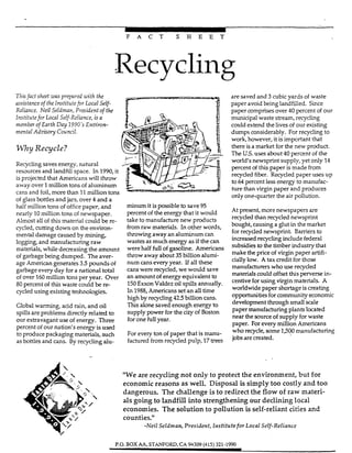 4
F A C T S H E E T
Recycling
Tnis fact sheet -mprepared with the
assistanceof the Institute for Local Self-
Reliance. Neil Seldman, President of the
lnstifutefor Local Self-Reliance, isa
member of Earth Day 7990's Enmron-
mental Adoisoy Coum'l.
Why Recycle?
Recyclingsaves energy, natural
resources and landfill space. In 1990,it
is projected that Americans tvill throw
away over 1million tons of aluminum
cans and foil, more than 11million tons
of glass bottles and jars, over 4 and a
half million tons of office paper, and
nearly 10million tons ofnewspaper.
Almost all of this material could be re-
cycled, cutting down on the environ-
mental damage caused by mining,
logging,and manufacturingraw
materials, whiIe decreasing the amount
ofgarbage being dumped. n e aver-
age Americangenerates 3 5 pounds of
garbage every day for a national total
of over
80 percent of this waste could be re-
cycled using existing technologies.
Global warming, add rain, and oil
spills are problems directly related to
our extravagant use of energy. Three
percent of our nation's energy is used
to produce packaging materials, such
as bottlesand cans. By recycling d ~ -
it ispossible to Save95
percent of the energy that it would
take to rn~~-~ufacturenew products
from raw materials. In other words,
throwing away an aluminum can
wastes as much energy as if the can
were half full of-line- Americans
throw away about 35billion d u d -
"-icans everyyea- Lf all these
C a n s were recycled, we would save
an amount of energy equivalent
150ExxonVaIdez oil spillsannually.
In 1988,Americans set an all time
highby recycling425 billion cans.
This alone saved enough energy to
Supply power for the CityOf Ebton
foronefull ye-.
For every ton of paper that is "I-
fzct.6rd fiOm rW,ded FUlp, 17
million tons per year. Over
aresaved and 3cubic yards of waste
paper avoid being landfilled. Since
paper comprises over 40 percent of our
municipal waste stream, recycling
could extend the lives of our existing
dumps considerably. For recycling to
work, however, it is important that
there is a market for the new product.
The US. uses about 40 percent of the
world's newsprint supply, yet only 14
percent of this paper is made from
recycled fiber. Recycled paper uses up
to 64percent lessenergy to manufac-
ture than virgin paper and produces
only one-quarter the air pollution.
At present, more newspapers are
recyded than recycled newsprint
bought, causing a glut in the market
for recycled newsprint. Barriers to
increased recyclinginclude federal
subsidiesto the timber industry that
make the price of virgin paper artifi-
ciallylow. A tax credit for those
manufacturers who use recycled
materials could offset this perverse in-
centive for using virgin materials. A
worldwide paper shortageis creating
opportunitiesfor community economic
development through s d l scale
paper manufacturing plants located
near the source of supply for waste
paper. For every million Americans
who recycle, some l,5Qomanufacturing
jobs are created.
'We are recycling not only to protect the environment, but for
economic reasons as well. Disposal issimply too costly and too
dangerous. The challenge is to redirect the flow of raw materi-
alsgoing to landfill into strengthening our declining local
economies. The solutionto pollution isself-reliant cities and
counties."
-Neil Seldman, President,Institutefor Loca2 Self-Reliance
P.O. BOX AA. STIWFORD,CA94309(415) 321-1990
 