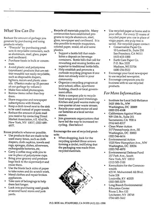 What You Can Do Recycle all materials possible. Many
Reduce the amount of garbage you
generate by purchasing and using
products wisely.
'Trecycle" by purchasing p ~ ~ i -
ucts in recyclable containers, such
as aluminum, steel, glass, paper
and cardboard.
Purchase foodsin bulk or concen-
trate.
Avoid plastic and polystyrene
(Styrofoam)products that are nei-
ther reusable nor easily recyclabIe,
such as disposable diapers,
lighters, razors and plastic uten-
sils. (Plasticsmake up 25 percent
of our garbage by volume.)
Make two-sided photocopies.
Borrow items rather than buy
them.
Share magazine and newspaper
subscriptions with fnends.
Keep a cloth towel next to the sink
to be used instead of paper towels.
Reduce the amount of junk mail
you receive by contacting Direct
Market Association, 6 E. 43rd St.,
New York, NY 10017,(202)689-
4977.
Reuse products whenever ucssible.
Use products that are r k d e to be
used many times, such as cloth
diapers, cloth napkins, towels and
rags, sponges, dishes, silverware,
rechargeable batteries, etc.
Carry a coffee mug with you to
use in place of polystyrene cups.
Bring your grocery and produce
bags back to the supermarket and
reuse them.
Use the blank back sides of paper
to take notes and do scratch work.
Mend clothes and repair broken
appliances.
Take care of belongings to help
them last longer.
Lookinto purchasing used goods
at second hand stores and junk
yards.
communitieshave established pro-
grams to recyclealuminum, steeI,
@ass,newspaper and cardboard. It is
also possible to recycle magazines,
colored paper, wood, oil and some
plastics.
Support a bottle bill that estab-
lishesa deposit on beverage
containers. Bottle bills that call for
rewashing and reusing bottles are
superior to traditional bottle bilk.
Help establish and promote a
curbside recycling program if one
does not already exist in your
Organize a recycling program at
your school, office, apartment
building, church or local govem-
ment office.
Make a compost pile to recycle
food scraps and yard trimmings.
Kitchen and yard wastes make up
onequarter of our waste stream.
Recycleyour used motor oil and
car batteries at a local service
station.
Joingrassroots organizations that
have led the way to increased re-
cycling. (Seebelow)
community.
Encourage the use of recycled prod-
ucts:
When shopping, look for the
recyclingsymbol (threearrows
forming a circle),inditating that
the packaging was made from
recycled materiaIs.
Use recycled paper at home and in
your office. For every 23 reams of
recycled paper you use in place of
virginpaper, one pulp tree is
saved. For recycled paper contact:
Conservatree P a p r Co.
10Lombard St., Suite250
San Francisco, C.4 94111
(415)433-1000
P.O. Box 3335
Madison,WI 53704
(608)256-5522
Earth Care Paper Co.
Encourageyour Imal newspaper
to use recycled newsprint.
Encourage companies you do
business with to use recycled
products.
For More Information
Institute forLocal Self-Reliance
242S 18thSt,NW
Washington,DC 20009
(202)2324108
Californians Against Waste
909 12thSt,Suite 201
Sacramento,CA 95814
CleanWater Action
317Pennsylvania Ave., SE
Washington, DC 20003
(202)546-6616
Environmental Action
1525New Hampshire Ave., NW
Washington, DC 20036
(202)745-4870
Environmental DefenseFund
257Park Ave., South
New York, NY 10010
Kentuckiansfor the Common-
wealth
425 W. Muhammed Ali Blvd.
Suite328
Louisville,KY 40205
LongBranch Environmental
EducationCenter
Route 2, Box 132
Leichester,NY 28748
(916)443-8317
(212)505-2100
(502)585-3279
(704)683-3662
P.O. BOX AA, STANFORD,CA 94309 (415) 321-1990
 
