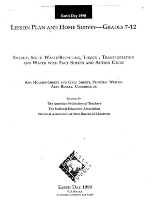 LESSONPLANAND HOMESURVEY-GRADES7-12
ENERGY,SOLIDWASTE/RECYCLING,TOXICSI TRANSPORTATION
AND WATERWITH FACTSHEETSAND ACTIONGUIDE
-
AMYHOLMES-SHUETTAND GREGSHUEIT,PRINCIPALWRITERS
ABBYRUSKEY,COORDINATOR
ENWWEDBY:
The American Federation of Teachers
The National Education Association
National Association of State Boards of Education
EARTHDAY1990
P.O. Box AA
STAXFORD UNIVERSITY, CA 94309
 
