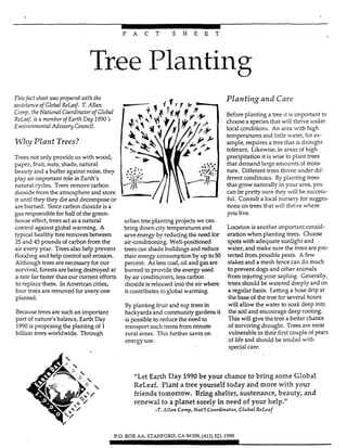 F A C T S H E E T
Tree Planting
Thisfad sheet was prepared with the
assistanceof Global &Leaf. T.AZlan
COT, the National Coordinatorof Global
ReLaf, isa member of Earth Day 1990's
Environmenfal Adzrkoy CounciZ.
Why Plant Trees?
Trees not oniy provide us with wood,
paper, fruit, nuts, shade, natural
beauty and a buffer against noise, they
play an important role in Earth's
natural cycles. Trees remove carbon
dioxide from the atmosphere and store
it until they they dieand decompose or
are burned. Sincecarbon dioxide is a
gas responsible for half of the green-
house effect, trees act as a natural
control against global warming. A
typical healthy treeremoves between
25 and 45 pounds of carbon from the
air every year. Trees also help prevent
flooding and help control soil erosion.
Although trees are necessary for our
survival, forestsarebeing destroyed at
a rate farfaster than our current efforts
to replace them. In American cities,
four trees are removed for every one
planted.
Because trees are such an important
part of nature's balance, Earth Day
1990is proposing the planting of 1
billion trees worldwide. Through
urban treeplanting projectswe can
bring down city temperatures and
save energy by reducing the need for
air-conditioning. Well-psitioned
treescan shade buildings and reduce
their energy consumption by up to50
percent. As l w coal, oil and gasare
burned to provide the energy used
by air conditioners, less carbon
dioxide is released into the air where
it contributes to gIobaI warming.
By planting fruitand nqt trees in
backyards and community gardens it
is possible to reduce the need to
transport such items fiom remote
rural areas. TIus further saves on
energy use.
Planting and Care
Beforeplanting a tmr!it is important to
choose a species that will thrive under
local conditions. An area with high
temperatures and little water, for ex-
ample, requires a tree that is drought
tolerant. Likewise, in areas of high
precipitation it is wise to plant trees
that demand large amounts of mois-
ture. Different trees thrive under dif-
ferent conditions. By planting trees
that grow naturally in your area, you
can be pretty sure they will be success-
ful. Consult a local nursery for suges-
tions on trees that will thrive where
you live.
Location is another important consid-
eration when planting trees. Choose
spotswith adequate sunlight and
water, and make sure the trws are prc-
tected from possible pests. A few
stakesand a mesh fence can do much
to prevent dogs and other animals
from injuring your sapling. Generally,
treesshould be watered deeply and on
a regular basis. Letting a hose drip at
the base of the tree forseveral hours
will allow the water to soak deep into
the soil and encourage deep rooting.
Thiswill give the tree a better chance
of surviving drought. Treesare most
vulnerable in their fintcouple of years
of life and shouid be tended with
special care.
"Let Earth Day 1990be your chance to bring some Global
ReLeaf. Plant a tree yourself today and more with your
friends tomorrow. Bring shelter, sustenance, beauty, and
renewal to a planet sorely in need of your help."
-T.Allan Comp,Nat'I Coordinator, Global ReLeaf
P.O. BOX iM.STANFORD.CA 94309.1415) 321-1990
 