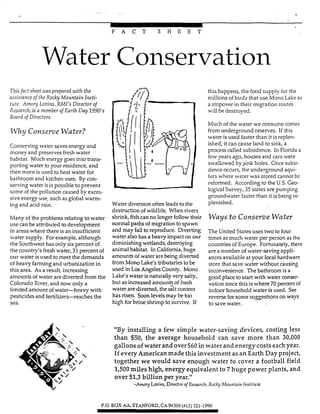 .i- ,
F A C T S H E E T
Water Conservation
Thisfact sheet was prepared with the
assistance of the Rocky Mountain Insti-
trrte. Amoy Louins,RMI’s Director of
Rzsmrch, is a member of Earth Day 1990’s
Board of Directors.
IVhy Conserve Water?
Conserving water saves energy and
money and preserves fresh water
habitat. Much energy goes into trans-
porting water to your residence, and
then more is used to heat water for
bathroom and kitchen uses. By con-
serving water it is possible to prevent
some of the pollution caused by exces-
sive energy use, such as global warm-
ing and acid rain.
blany of the prob1em relating to water
use can be attributed to development
in areas where there is an insufficient
water supply. For example, although
the Southwest has only six percent of
the country’s fresh water, 31percent of
our water is used to meet the demands
of heavy fanningand urbanization in
this area. As a result, increasing
amounts of water are diverted from the
Colorado River, and now only a
limited amount ofwater-heavy with
pesticides and fertilizer-reaches the
sea.
this happens, the food supply for the
millions ofbirds that use Mono Lake as
a stopover in their migration routes
will be destroyed.
Much of the water we consume comes
from underground reserves. If this
water is used faster than it is replen-
ished, it can cause land to sink, a
process called subsidence. In Florida a
few years ago, houses and cars were
swallowed by$& holes. Once subsi-
dence occurs, the underground aqui-
fers where water was stored cannot bc
reformed. According to the U.S.Geo-
logicalSurvey, 35 states are pumping
groundwater faster than it isbeing re-
plenished.
ways to COnSe7TcteWf3ter
The United States uses two to four
times as much water per person as the
countries of Europe. Fortunately, there
are a number of water-saving appli-
ancesavailable at your local hardware
store that save water without causing
inconvenience. The bathroom is a
good place to start with water conser-
vation since this is where 70 percent of
indoor household water is used. See
reverse for some suggestions on ways
to save water.
Water diversion often leads to the
destruction of wildlife. When rivers
shrink, fishcan no longer follow their
xm-”m Pa& of migration to spawn
and may fail to reproduce- Diverting
water also has a heavy impact on Our
di-isfingwetlands, destroying
animal habitat- In CaIifo~a,huge
tu-x”nb oftvaterareking diverted
fromMon0Lake’s tributaries tobe
Used in LaS hgeles County- Mono
Lake’s water isnaturally very
but as increased amountsof fresh
Wateraredivedd, the Glt content
has risen. Soon levelsmay be too
high for brine shrimp to survive. If
“By installing a few simple water-saving devices, costing less
than $30, the average household can save more than 30,000
gallons of waterand over$60 in waterand energycosts eachyear.
If everyAmericanmade this investment as an Earth Dayproject,
together we would save enough water to cover a football field
1,500 miles high, energy equivalent to 7 huge power plants, and
over $1.3 billion per year.”
-Amory Looins,Diredor of Research, Rocky Mountain Institute
P.O. BOX M,STXNFORD.CA 94309(415) 321-1990
 
