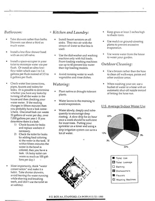 -.
r
Toilet Use
Toilet Leakage
c] Bathing
Dishwashers
Faucets
ea Washing Mac!”
i
Bat h oom: - Kitchen and Laundry:
Take showers rather than baths.
Showers use about a third as
much water.
Install a low-flow shower head
with an on/off valve.
Install a spaceuccupierin your
toilet to minimize water use per
ilush. Or install an ultra-low-
ilow toilet wluch uses 1 to 1.6
gallons per flush instead of 3.5 to
6 gallons per flush.
Install faucetaerators on all
sinks. They mix air with the
stream of water so that less is
Used.
Use the dishwasher and washing
machine only with full loads.
Front-loading washingmachines
use up to 40 percent less water
than toploading models.
Avoid running water to wash
vegetables and rinse dishes.
* Check water line connections, Wnfm*ng:
pipes, faucets and toilets for
leaks. (It is possible to determine
whether you have any leaks by
turning off all the water in the
Plant native or drought-tolerant
piants.
Water lawnsin the morning to
avoid evaporation.
houseand then checkingyour
water meter. If the reading
changes in fifteen minutes then
Water slowly, deeply and infre-
quently to encourage deep
rooting. A slow drip for an b u r
once a week should be sufficient
for most trees. Putting your
sprinkleron a timer and using a
drip imgation system can savea
lot of water.
you probably have a leak some-
where. One small leak can waste
20 gallons of water per day, over
7,000gallonsper year.) If you
determine there is a leak:
1) Check faucets for leaks
and replace washers if
necessary.
2) Check the toilet for leaks
by addingfood coloring
to the water in the tank. If
within fifteen minutes rhe
water in the bowl is
colored, then you have a
leak. (A leaky toilet can
waste as much as 100gal-
Ions per day.) -
4
Most importantly, think “water
conservation” and make it a
habit. Take shorter showers,
avoid leavingthe water running
while shaving and brushing
teeth, and don’t use the toilet as
an ashtray.
Keep grass at least 3 inches high
to shade roots.
Use mulch or ground-covering
plants to prevent excessive
evaporation.
Use waste water from the house
to water your garden.
Outdoor Cleaning:
Usea broom rather than the hose
to clean off walkways, patios and
other outdoor areas.
When washing your car, use a
bucket of water or a hose with an
automaticshut-off nozzle instead
of letting the hose run.
U.S. Averaqe Indoor Water Use
P.O. BOX AA, STtWF0R.D. CA 94309 (415) 321-1990
 