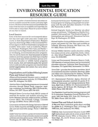 F
ENVIRONMENTAL EDUCATION
RESOURCE GUIDE
c
There are a number of environmental education re-
sources availablearound the countryand many right
in town.Webelieve that theresources listedbeloware
some of the best that are availableand hope that you
will be abIeto uhIize them. Please let us know if there
are any that we missed.
Local Sources
Some of the best resources for environmental educa-
tion may exist right under your nose. Contact your
county or State Department of Education, Resource
Agencies, State Energy Office,or EnvironmentalPro-
tectionAgency to find outif materialsorprogramsare
available. Some states-such as California, Wiscon-
sin,Michgan, Washington, New York, and Florida-
and many County Departmentsof Educationhave,or
are developing, environmental education programs.
Also, be sure to check into: local museums or nature
centersto seeif they sponsorany fieldtrips or teacher
trainings; local zoos which sometimes sponsor envi-
ronmental education or wildlife habitat programs;
local, county, state and national parks that sponsor
nature walks and other programs and; local environ-
mental organizations and centers that carry educa-
tional materials.
Organizationsand Guides OfferingLesson
Plans and School Activities
Alliance of Environmental Educators carry a variety of
environmentaleducationcurricula.2111WilsonBlvd.,
Suite 701, Arlington, VA 33301.
AmericnnNatureSLudySocietypromotesenvironmental
education through Nature Study magazine, meet-
ings,workshops, and fieldtrips.5881Cold Brook Rd.,
Homer, NY 13077.Phone: (607)749-3635.
Biological Science Curriculum Study (BSCS)variety of
materials for teacheis and students including text-
books,laboratorymanuals,subjectmodules,andfilms.
Contact BSCS, The €olorado College, Colorado
Springs, CO80903. Phone: (303)473-2233.
Consemation and Renewable Energy Information Referral
Service.Publicinquiriesandbibliographies on renew-
able and non-renewable energy. Phone: 1-(800) 523-
2929.
GlobalTomorrow CoaWon carries environmental edu-
cationcuniculaon tropicalforests,marineandcoastal
pollution and otherglobalissues. 1325G-Street,N.W.,
Washington, DC 20005. Phone: (202)6254016.
Institutefor Earth Education "Earthkeepers" an educa-
tional program for helping young people live in har-
mony with the earth and other resources. P. 0.Box
288, Warrenville,IL 60555.
Notional Geographic Society two filmstrip sets about
energyand pollution: "Challenges to a Healthy Envi-
ronment" (Advanced)and "ThisWorld of Energy:11"
(Intermediate and Advanced). EducationaI Services,
Dept. 90, Washmgton, DC 20036.
NationalAudubon Societypublishesnewsletters,news-
papers, and posters for a fee. New unit available on
wetlands. Education Division, 950 Thxd Ave., NY,
NY 10022.Phone: (212)532-3200.
Notional Wildlife Federntion nature education catalog
listsscienceactivityseries,projectkits,books, videos,
etc. Attn: School Programs, 8925 Leesburg Pike, Vi-
enna, VA 22184-0001.
Science and Environmental Education Resorirce Guide,
2989 directory of national scienceand environmental
education resources. California State Department of
Education,721 CapitalMall, Sacramento,CA 95814.
SierraClub- provides freeteachersnewsletter,list of
environmental educationmaterials, filmstrips, slides
and videos and a literature list for children. 703 Polk
St., San Francisco, CA 94109 Phone: (415)776-2211.
US.Environmental Protecfion Agency directory of
environmental education materials for grades K-12.
Office of Community and Intergovernmental Rela-
tions, MaiI Code A-IO8 EA, US.Environmental Pro-
tection Agency, 401 M Street, SW, Washington, DC
20460. Phone: (202)382-4454.
Zero Population Growthteacher trainingprograms and
K-12 curriculum. Population Growth Education Pro-
gram, 1400 16thStreet, WN, Suite 320, Washington,
DC 20036. Phone: (202)332-2200.
Lesson Plan and School Activities
A-Way with Waste curriculum guide about recycling
for grades K-12. Washington Dept. of Ecology,'350
150thAve., NE, Redmond, WA 98052.
California State Enuironmental Education Guide (1987)
eight instructionalunits and six action projects (K-6).
(517.95) Alameda County Office of Education, Li-
brary Dept., EG, 313 W. Winton Avenue, Hayward,
CA 9454-I 198.
36
 