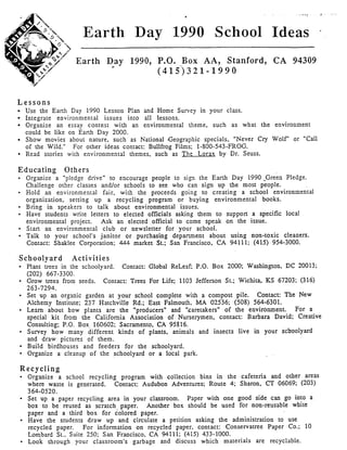. v , , ?
Earth Day 1990 School Ideas *
Earth Day 1990, P.O. Box AA, Stanford, CA 94309
( 4 1 5 ) 3 2 1- 1 99 0
n
L e s s o n s
Use the Earth Day 1990 Lesson Plan and Home Survey in your class.
Integrate environmental issues into all lessons.
Organize an essay contest with an environmental theme, such as what the environment
could be like on Earth Day 2000.
Show movies about nature, such as National Geographic specials, "Never Cry Wolf" or "Call
of the Wild." For other ideas contact: Bullfrog Films; 1-800-543-FROG.
Read stones with environmental themes. such as The Lorax by Dr. Seuss.
Educating Others
Organize a "pledge drive" to encourage people to sign the Earth Day 1990 -Green Pledge.
Challenge other classes and/or schools to see who can sign up the most people.
Hold an environmental fair, with the proceeds going to creating a school environmental
organization, setting up a recycling program or buying environmental books.
Bring in speakers to talk about environmental issues.
Have students write letters to elected officials asking them to suppon a specific local
environmental project. Ask an elected official to come speak on the issue.
Start an environmental club or newsletter for your school.
Talk to your school's janitor or purchasing department about using non-toxic cleaners.
Contact: Shaklee Corporation: 443 market St.; San Francisco, CA 94111; (415) 954-3000.
Schoolvard Activities
Plant trees in the schoolyard.
Grow trees from seeds.
Set up an organic garden at your school complete with a compost pile. Contact: The New
Alchemy Institute; 237 Hatchville Rd.; East FaImouth, MA 02536; (508) 564-6301.
Learn about how plants are the "producers" and '!caretakers" of the environment. For a
special kit from the California Association of Nurserymen, contact: Barbara David: Creative
Consulting; P.O. Box 160602: Sacramento, CA 95816.
Survey how many different kinds of plants, animals and insects Iive in your schoolyard
and draw pictwes of them.
Build birdhouses and feeders for the schoolyard.
Organize a cleanup of the schoolyard or a local park.
Contact: Global ReLeaf; P.O. Box 2000; Washington, DC 20013;
Contact: Trees For Life; 1103 Jefferson St.; Wichita, KS 67203: (316)
(202) 667-3300.
263-7294.
Recycling
Organize a schooI recycling program with collection bins in the cafeteria and other areas
where waste is generated.
Set up a paper recycling area in your classroom.
box to be reused as scratch paper.
paper and a third box for colored paper.
Have the students draw up and circulate a petition asking the administration to use
recycled paper. For information on recycled paper, contact: Conservatree Paper Co.; 10
Lombard St.. Suite 250: San Francisco, CA 94111: (415) 433-1000.
Look through your classroom's garbage and discuss which materials are recyclable.
Contact: Audubon Adventures; Route 4; Sharon, CT 06069; (203)
364-0520.
Paper with one good side can go into a
Another box should be used for non-reusable white
 