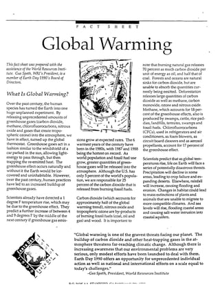 ~
F A C T S H E E T
Global Warming
Tnisfact sheet was prepared with the
assistanceof the World Resources Insti-
tute. Gus Spefh, W ' s President, isa
member of Earth Day 1990's Board of
Directors.
W h a tIs Global Warming?
Over the past century, the human
specieshas turned the Earth into one
huge unplanned experiment. By
releasing unprecedented amounts of
greenhouse gases (carbondioxide,
methane, chlorofluorocarbons, nitrous
oxide and gases that create tropo-
spheric ozone)into the atmosphere, we
have in effect, turned up the global
thermostat. Greenhouse gases act in a
fashionsimilar to the windshield of a
car parked in the sun, allowing light-
energy to pass through, but then
trapping the re-emitted heat. The
greenhouse effect occurs naturally and
without it the Earth would be ice-
covered and uninhabitable. However,
over the past century, human practices
have led to an increased buiIdup of
greenhousegases.
Scientistsalready have detected a 1
degree F temperature rise, which may
bedue to the greenhouse effect. They
predict a further increase of between 4
and 9 degrezs F by the middie of the
next century if greenhouse gas emis-
sionsgrow at expected rates. The 6
warmest years of the century have
been in the 1980s,with 1987and 1988
being the hottest on record. As
world population and fossil fuel use
grow, greater quantities of green-
house gaseswill be released into the
atmosphere. Although the US.has
only 5percent of the world's popula-
tion, we are responsible for 25
percent of the carbon dioxide that is
released from burning fossii fuels.
Carbon dioxide (which accounts for
approximately half of the global
warming trend), nitrous oxide and
tropospheric ozoneare by-products
of burning fossiifuels (coal,oil and
gas) and wood. It is important to
note that burning natural gas releases
70 percent as much carbon dioxide per
unit of energy as oil, and half that of
coal. Forests and oceans are natural
sinksfor carbon dioxide, but are
unable to absorb the quantities cur-
rently being emitted. Deforestation
releases large quantities of carbon
dioxide as well as methane, carbon
monoxide, ozone and nitrous oxide.
Methane, which accounts for 18per-
cent of the greenhouse effects, also is
produced by swamps, cattle, rice pad-
dies, landfills, tennites, swamps and
fossil fuels. Chlorofluorocarbons
(CFCs),used in refrigerators and air
conditioners,as foam blowers, as
circuit board cleaners and as aerosol
propellants, account for 17percent of
the greenhouse effect.
Scientistspredict that as global tem-
peratures rise,lifeon Earth will facea
series of potentially disastrous threats.
Precipitation will decline in some
areas, leading to crop failureand ex-
panding deserts. Elsewhere, rainfall
will increase, causing flooding and
erosion. Changes in habitat could lead
to mass extinctions of plants and
animals that are unabIe to migrate to
more compatible climates. And sea
levels will rise, flooding coastalareas
and causingsalt water intrusion into
coastal aquifers.
"Global warming is one of the gravest threats facing our planet. The
buildup of carbon dioxide and other heat-trapping gases in the at-
mosphere threatens far-reaching climatic change. Although there is
increasing awareness that our environmental problems are very
serious, only modest efforts have been launched to deal with them.
Earth Day 1990 offers an opportunity for unprecedented individual
action aswell as national and international efforts on a scale equal to
today's challenges."
-Gus Speth, President, World Resources Institute
 