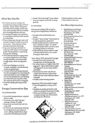 .. . - . ...p .,...r: ,.:, : ..,,...
- .. .. .. .. ....__"_r-.-_...
What You Can Do
*Cutdown on your energy con-
sumption by using energy more ef-
ficiently. Someutility companies
offer free home energy audits and
may even provide cost-freeinstalla-
tion of energy efficient devices.
To conserve energy,buy products
in recyclablecontainers and recycle
or reuse them.
Plant at least one treeper year and
nurture it until it is able to survive
on its own. Trees absorbcarbon
dioxide and shade buildings.
Urge your local government to
come up with a plan to encourage
public transportation, carpooling,
biking and walking.
Write electedofficialsurging them
to supportlegislationpromoting
energyefficiencyand renewable
energy (solar,wind and geother-
mal).
furnace,consider a model that o p
erates on natural gas.
Prevent CFCsfrombeing released
into the atmosphereby immediately
repairing leaks in your refrigerator
and car air conditioner and making
sure the CFGare recycled when
the units are serviced or scrapped.
Promote familyplanning world-
wide.
When purchasing an oven or
Energy Conservation Tips
TR~A.NSPORTATION:
Use public transportation, carpool,
bike or walk. -
Purchase a car with high gas
mileage (at least 35 mpg).
Keep your car tuned up and run-
ning welI.
Cut down on unnecessary driving
by living close to your place of
work, calling ahead before shop-
. ping and consolidating errands.
Avoid "drivethrough" lines where
your car engine must idle for long
periods.
IN THE HOME:
Heating and Cooling(70% of typical
energy use insinglefamily residences):
Insulate and weatherstrip your
house.
Install a "time-of-day" thermostat to
avoid unnecessaryoperation.
Installdouble-paned windows and
draw curtains at night. In colder
cIimates installstormwindows and
insulating shades or shutters.
Closedoors torooms seldom used
and turn off the heat or air condi-
tioning in these areas.
Water Heater (20% of household energy):
Insulate hot water heater and
storage tank, including piping.
Set water heater no higher than 120
degrees F. Mostdishwashersneed
140degreesF, soyou may need a
preheater.
hlinimize hot water use (forex-
ample, take showersrather than
baths and use water-efficient show-
erheads).
* Install a solarheating system.
Appliances (10% ofhousehold energy):
Tum off appliances whe2 not in
Replace incandescentbulbs with
When purchasingan appliance,
use.
screw-in compact fluorescentbulbs.
compare energy-use information
and shop €orefficiency.
Wash clothes in cold water.
Dry clothes in the sun.
For More Information
World Resources Institute
1709 NewYork Ave., NW
Washington, DC 20006
(202)6384300
257ParkAve. S
New York,NY 10010
(212)505-2100
Friendsof the Earth
218DStreet,SE
Washington, DC 20003
(202)544-2600
NationalAu&bon Society
950Third Ave.
New York, NY 10022
Environmental Defense Fund
(202)832-3200
0
-..e
0
NationalWildlifeFederation
140016thSt.,NW
Washington, DC 20036
(703)790-4321
NaturalResourcesDefense
C O W r d
122E. 42ndSt.
NewYork, "Y 10168
PublicCitizen
215Pennsylvania Ave.,SE
Washington, DC 20003
(202)546-4996
SierraClub
730PolkSt.
SanFrancisco, CA 94109
(413776-2211
Unionof Concerned Scientists
26ChurchSt.
Cambridge,MA 02238
(617:547-5552
WorldwatchInstitute
1776MassachusettsAve.,NW
Washington, DC 20036
(202)452-1999
World WildlifeFund
125024thSt., Nw
Washington, DC 20037
(202) B3-1800
ZeroPopulationGrowth
140016thStreet, NW,Suite320
Washington, DC 20036
(212)727-2700
(202)332-2200
P.O. BOX AA. STANFORD,CA 94309(415) 321-1990
 