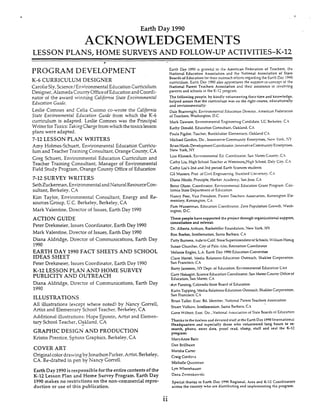 Earth Day 1990
ACKNOWLEDGEMENTS
LESSON PLANS, HOME SURVEYSAND FOLLOW-UP ACTIVITIES-K-12
PROGRAM DEVELOPMENT
K-6 CURRICULUM DESIGNER
CarolieSly,%ience/EnvironmentaI Education Curriculum
Designer, Alameda CountyOfficeof Education and Coordi-
nator of the award winning Cdifomia State Encironmental
Edrication Giiidz.
Leslie C o m e s and Celia Cuomo co-wrote the Cdifoornb
State Environmental Education Guide from which the K-6
curriculum is adapted. Leslie Comnes was the Principal
Writer for Toxics:TakingChrgefrom which the toxicslesson
plans were adapted.
7-12 LESSON PLAN WRITERS
Amy Holmes-Schuett, Environmental Education Curricu-
lum and Teacher TrainingConsultant,Orange County, CA
Greg Schuett, Environmental Education Curriculum and
Teacher Training Consultant, iManager of Environmental
Field Study Program, Orange County Office of Education
7-12 SURVEY WRITERS
SethZuckeman,Environmental and NaturalResourceCon-
sultant, Berkeley, CA
Kim Taylor, Environmental Consultant, Energy and Re-
sources Group, E.C. Berkeley, Berkeley,CA
Mark Valentine, Director of Issues, Earth Day 1990
ACTION GUIDE
Peter Drekmeier, Issues Coordinator, Earth Day 1990
Mark Valentine, Director of Issues, Earth Day 1990
Diana Aldridge, Director of Communications, Earth Day
1990
EARTH DAY 1990 FACT SHEETS AND SCHOOL
IDEAS SHEET
Peter Dreheier, Issues Coordinator, Earth Day 1990
PUBLICIIY AND OUTREACH
Diana Aldridge, Director of Communications, Earth Day
1990
ILLUSTRATIONS
All illustrations (except where noted) by Nancy Gorrell,
Additional illustrations: Hope Epstein, Artist and Elemen-
tary School Teacher, Oakland,- CA
GRAPHIC DESIGN AND PRODUCTION
Kristin Prentice, Sphinx Graphics, Berkeley,CA
COVER ART
Original colordrawingbyJonathonParker, Artist, Berkeley,
CA. Redrafted in pen by Nancy Gorrell.
Earth Day 1990is responsible for the entirecontentsof the
K-12 Lesson Plan and Home Survey Program. Earth Day
1990 makes no restrictions on the non-commercial repro-
duction or use of this publication.
K-12 LESSON PLAN AND HOME SURVEY
' L I L 1 d . Y I . UArCicC anrl FlomontaryI*C...* ...- ^ . Srhnnl Teacher Berkeley,CA
Earth Day 1990 is grateful to the American Federation of Teachers. *e
National Education Association and the National Association of State
Boards of Education tor their ourreach efforts regarding the Each Day 19%
curridurn. Earth Day 1990 also appreciates the supvrt-tnioncept of !he
National Parent Teachers Association and their asststance in tnvol-,%g
parents and xhoois in the K-12 ?rogam.
The following people, by kindly volunteering their time and knowledge.
helped assure that the curriculum was on the right course, educationally
and environmentally:
Dale Boahvright. Environmental Educahon Director.American Federation
of Teachers, Washington, D.C.
Mark Dawson, Environmental Snginrmng Candidate, UC Berkeley. C.i
Kathy Donald, Education Consultant. Oakland. C.4
Paula Figdor. Teacher, Burckhaiter EIrmentary, Oakland C.4
Michael Gordon, Dir..Innovanve Community EntrTnses, Netv York. hT
Brian Hirsh, DevelopmentCoordinator, LnnovativeCommunity Enterprises.
New York. iW
Lisa Klimeck, Entlronmental Ed. Coordinator. San hfateo County, C h
Cathy Liu, High khool Teacher at Westmorc.Hi$ Sihool, Daly City. C.4
Cathy Liu's 2nd and 3rd period Earth Siences students
Gil Masters, Prof. of Civll Engmwring, Stanford Lniversiy. C.4
Diana Nicols. Pnndple, Harker .Academy, San Jose.CA
Betsv Olson, Coordinator, Enlronmentai Educanon Grant Program. Cdii-
fomia State Department ui Education
Nancy Peer, Vice President, Parent Teachers hssocatmn, Kensington E i c
menta?, Kensinston. CA
Pam Wassetman, Education Coordinator, Zero Popuiahon Growth. Wash-
ington, D.C.
These people have supported the project through organizational support,
consultation and referral:
Or. Alberta Arthurs, Rockefeller Foundahon, New York. NY
Ron Boehm, Intellemation, Santa Barbara. CA
Patty Bumess. Aide tocalif.StareSuperintendent of Schools. LViiliamHorug
Susan C'nurcher, City of Palo Alto, Rmeahon Coordinator
Melanie Engles. LA.Earth Day 19% Education Committee
Clare Hertel, Media Relahons-Educatlon Outreach, Shaklee Corpratxon.
San Francisco. C.4
Bam, Jamcjon,.uYDept. oi Education, Environmental Educanon Unit
Gary Nakagiri, ScienceEducation Coordinator, San Mateo County Otfce of
Education, San Mateo, CA
-AnPansing, Colorado State Board of Educahon
Karin Topping, Media Relations-Eduation Outreach. ShakieeCo~orstton.
San Francisco,C.4
Bnan Tuller. Exec. Bd. Member. %Itionaf Parent Teachers Assoclarion
Stuart Volkow, Intellemation. Santa Barbara. C.4
Gene Wtlhoit. Exec. Dir., Xationai .4>5oclaiiOiI of Stat? bard; oi EducXion
Thanks to the tireless and devoted statf at the Earth Day 1990International
Headquarters and especially those who volunteered long hours to re
search, phone, enter data, proof read. sfamp, stuff and seal the K-12
program:
MaryAnne Barit
Dan Brillheart
LMarsha Carter
Craig Cordova
Michelle Quintman
L.yn Wherehauser
Dana Zworakowski
Special thanks to Earth Day 1990 Regional, Area 3nd K-12Coordinators
across the county who are distributing and implementing the program.
..11
 