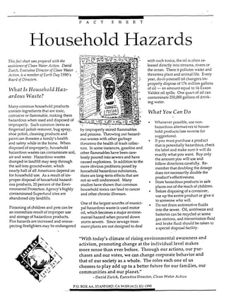 *
F A C T S H E E T
Household Hazards
Thisfact sheie was prepard uifh fhe
assz3:ance of Clean Wafer Ac,cion. Daaid
Zivick, Execufive Director of Clem Water
Action, is a member of Earth Day 1990's
Board of Direcfors.
W h a tIs Household Haz-
ardous Waste?
Many common household products
contain ingredients that are toxic,
corrosive or flammable,making them
hazardous when used and disposed of
improperly. Such common item as
fingernail polish remover, bug spray,
shoe polish, cleaning products and
paint can threaten a family's health
and safety while in the home. When
disposed of improperly, household
hazardous wastes can contaminate soil,
air and water. Hazardous wastes
dumped in landfill may seep through
the soil into groundwater, which
nearly half of all Americansdepend on
for household use. As a result of im-
proper disposal of household hazard-
ous products, 20percent of the Envi-
ronmental Protection Agency's highly
contaminated Superfund sites are
abandoned city landfills.
Poisoning of children and pets can be
an immediate result of improper use
and storage of hazardous products.
Fire hazards are increased and unsus-
pecting firefighters may be endangered
by improperly stored flammables
and poison~.Throwing out hazard-
ous wastes with other garbage
threatens the health of brash collec-
tors. In some instances, gasoline and
other flammabIeshave been care-
lesslypoured into sewersand have
caused explosions. In addition to the
more obviousproblem posed by
household hazardous substances,
there are Iong-term effects that are
not as well understood. Many
studies have shown that common
household toxicscan lead to cancer
and other chronic illnesses.
One of the largest sourhs of munici-
pal hazardous waste is used motor
oil, which becomes a major environ-
mental hazard when poured down
stom sewers. Sincesewage treat-
ment plants are not designed to deal
with such toxics, the oil is often re-
leased directly into streams, rivers or
the ocean. There it pollutes water and
threatens plant and animal life. Every
year, do-it-yourself oil changers im-
properly dispose of 176million gallons
of oil -an amount equal to 16Exxon
Valdez oil spills. One quart of oil can
contaminate 250,oOO gallons of drink-
ing water.
Whaf You Can Do
-
Whenever possible, use non-
hazardous altematives to house-
hold products (seereverse for
suaestions).
Ifyou must purchase a product
that is potentially hazardous, check
the label and make sure it will do
exactlywhat you want. Buy ody
the amount you will use and
follow directions carefully. Re-
member that doubling the dosage
does not necessarilydouble the
product's effectiveness.
Storehazardous products in safe
places out of the reach of children.
Beforedisposing of a container,
use up the entire product or give it
to someone who wiIl.
Do not drain automotive fluids
into the sewer. Oil, antifreeze and
batteries can be recycled at wme
gas stations, and transmission fluid
and brake fluid should be taken to
a special disposal facility.
"With today's climate of rising environmental awareness and
activism, promoting change at the individual level makes
more sense than ever before. Through our actions, our pur-
chases and our votes, we can change corporate behavior and
that of our society as a whole. The roles each one of us
chooses to pIay add up to a better future for our families, our
communities and our planet."
-David Zwick, Erecutive Director, Clean Water Action
P.O. BOX ILW. STANFORD,CA 94309(415) 321-1990
 