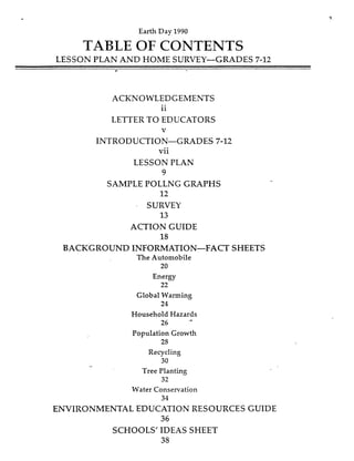Earth Day 1990
TABLE OF CONTENTS
LESSON PLAN AND HOME SURVEY-GRADES 7-12
ACKNOWLEDGEMENTS
11
LETTER TO EDUCATORS
V
INTRODUCTION-GRADES 7-12
v11
LESSON PLAN
9
SAMPLE POLLNG GRAPHS
12
SURVEY
13
ACTION GUIDE
18
BACKGROUND INFORMATION-FACT SHEETS
The Automobile
20
Energy
22
Global Warming
24
Household Hazards
26
Population Growth
28
.A
Recycling
30
Tree Planting
32
Water Conservation
34
ENVIRONMENTAL EDUCATION RESOURCES GUIDE
36
SCHOOLS' IDEAS SHEET
3s
 