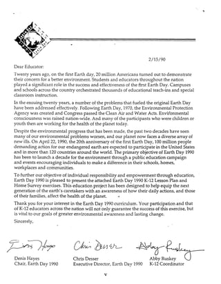 Dear Educator:
Twenty years ago, on the first Earth day, 20 million Americans tumed out to demonstrate
their concem for a better environment. Students and educators throughout the nation
played a significant role in the success and effectiveness of the first Earth Day. Campuses
and schools across the country orchestrated thousands of educational teach-ins and special
classroom instruction.
In the ensuing twenty years, a number of the problems that fueled the original Earth Day
have been addressed effectively. Following Earth Day, 1970, the Environmental Protection
Agency was created and Congress passed the Clean Air and Water Acts. Envifonmental
consciousness was raised nation-wide. And many of the participants who were children or
youth then are working for the health of the planet today.
Despite the environmental progress that has been made, the past two decades have seen
many of our environmental problems worsen, and our planet now facesa diverse array of
new ills. On April 22,1990, the 20th anniversary of the first Earth Day, 100million people
demanding action for our endangered earth are expected to participate in the United States
and in more than 120countries around the world. The primary objective of Earth Day 1990
has been to launch a decade for the environment through a public education campaign
and events encouraging individuals to make a difference in their schools, homes,
workplaces and communities.
To further our objective of individual responsibility and empowerment through education,
Earth Day 1990is pleased to present the attached Earth Day 1990K-12 Lesson Plan and
Home Survey exercises. This education project has been designed to help equip the next
generation of the earth’s caretakers with an awareness of how their daily actions, and those
Thank you for your interest in the Earth Day 1990curriculum. Your participation and that
of K-12 educators across the nation will not only guarantee the success of this exercise, but
is vita! tc? om p ! s of greater exvironnenta! iiwarenessand lasting change.
Sincerely,
of their families, affect the health of the planet. -A
Denis Hayes Chris Desser AbbyRuskey uChair, Earth Day 1990 Executive Director, Earth Dav 1990 K-12 Coordinator
V
 