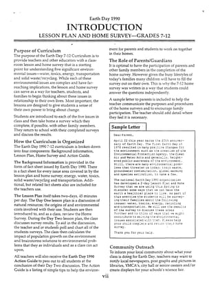 Earth Day 1990
INTRODUCTION
LESSON PLAN AND HOME SURVEY-GRADES 7-12
c
Purpose of Cumculum
The purpose of the Earth Day 7-12 Cumculum is to
provide teachers and other educators with a class-
room lesson and home survey that is a starting
point for understanding five signhcant environ-
mental issues-water, toxics, enersy, transportation
and solid waste/recycling. Whde each of these
environmental issues are complex and have far-
reaching implications,the lesson and home survey
can serve as a way for teachers, students, and
families to begin thnlung about these issues in
relationship to their own lives. hlost important, the
lessons are designed to give students a sense of
their own power to bring about change.
Students are introduced to each of the five issues in
class and then take home a survey which they
complete, if possible,with other family members.
They return to school with their completed surveys
and discuss the results.
How the Curriculum is Organized
The Earth Day 19907-12 cumculum is broken down
into four components: Background information,
Lesson Plan, Home Survey and Action Guide.
The Background Information is provided in the
form of fact sheet issued by Earth Day 1990.There
is a fact sheet for every issue area covered inby the
lesson pIan and home survey; energy, water, toxics,
solid waste/recycling and transportation. Addi-
tional, but related fact sheets also are included for
the teachers use.
The Lesson Plan itself takes two-days, 43 minutes
per day. The Day One lesson plan is a discussion of
natural resources;the oriljins of and environmental
costs involved with their.use. Students are then
introdiuced tn, and as a class, review the HDme
Survey. During the Day Two lesson pIan, the class
discusses survey results. To aid in the discussion,
the teacher and or studenG poll and chart all of the
students surveys. The class then calculates the
impact of population growth on the environment
and brainstorms soIutions to en-ironmental prob-
lems that they as individuals and as a class can act
upon.
All teachers will also receive the Earth Day 1990
Action Guide to pass out to aLI students at the
conclusion of their Day Two discussion. The Action
Guide is a listing of simple tips to help the environ-
-
ment for parents and students to work on together
in their homes.
The Role of ParentdGuardians
It is optimal to have the participation of parents and
other f a d y members in the completion of the
home survey. However ,aiven the busy lifestylesof
today's familiesmany children will have to fill the
survey out on their own. Ths is why the 7-12 home
survey was written in a way that students could
answer the questions independently.
A sample letter to parents is included to help the
teacher communicate the purposes and procedures
of the home surveys and to encourage family
participation. The teacher should add detail where
they feel it is necessary.
Community Outreach
To inform your local community about what your
class is doing for Earth Day, teachers may want to
notify local newspapers, post graphs and pictures in
libraries, YMCA's, city hall or senior centers and/or
create displays for your schools's sciencefair.
vii
 