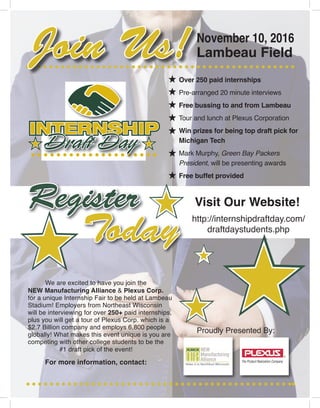 November 10, 2016
Lambeau Field
RegisterRegister
Today
Over 250 paid internships
Pre-arranged 20 minute interviews
Free bussing to and from Lambeau
Tour and lunch at Plexus Corporation
Win prizes for being top draft pick for
Michigan Tech
Mark Murphy, Green Bay Packers
President, will be presenting awards
Free buffet provided
Visit Our Website!
http://internshipdraftday.com/
draftdaystudents.php
Proudly Presented By:
NEW Manufacturing Alliance & Plexus Corp.
for a unique Internship Fair to be held at Lambeau
Stadium! Employers from Northeast Wisconsin
will be interviewing for over 250+ paid internships,
plus you will get a tour of Plexus Corp. which is a
$2.7 Billion company and employs 6,800 people
globally! What makes this event unique is you are
competing with other college students to be the
November 10, 2016
Lambeau FieldJoin Us!
We are excited to have you join the
For more information, contact:
#1 draft pick of the event!
 