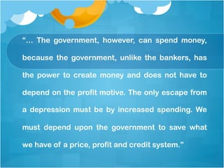 “… The government, however, can spend money,
because the government, unlike the bankers, has
the power to create money and does not have to
depend on the profit motive. The only escape from
a depression must be by increased spending. We
must depend upon the government to save what
we have of a price, profit and credit system.”
 