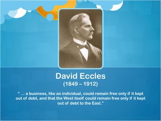 “ … a business, like an individual, could remain free only if it kept
out of debt, and that the West itself could remain free only if it kept
out of debt to the East.”
David Eccles
(1849 – 1912)
 