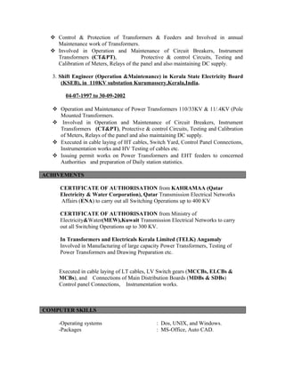  Control & Protection of Transformers & Feeders and Involved in annual
Maintenance work of Transformers.
 Involved in Operation and Maintenance of Circuit Breakers, Instrument
Transformers (CT&PT), Protective & control Circuits, Testing and
Calibration of Meters, Relays of the panel and also maintaining DC supply.
3. Shift Engineer (Operation &Maintenance) in Kerala State Electricity Board
(KSEB), in 110KV substation Kurumassery,Kerala,India.
04-07-1997 to 30-09-2002
 Operation and Maintenance of Power Transformers 110/33KV & 11/.4KV (Pole
Mounted Transformers.
 Involved in Operation and Maintenance of Circuit Breakers, Instrument
Transformers (CT&PT), Protective & control Circuits, Testing and Calibration
of Meters, Relays of the panel and also maintaining DC supply.
 Executed in cable laying of HT cables, Switch Yard, Control Panel Connections,
Instrumentation works and HV Testing of cables etc.
 Issuing permit works on Power Transformers and EHT feeders to concerned
Authorities and preparation of Daily station statistics.
ACHIVEMENTS
CERTIFICATE OF AUTHORISATION from KAHRAMAA (Qatar
Electricity & Water Corporation), Qatar Transmission Electrical Networks
Affairs (ENA) to carry out all Switching Operations up to 400 KV
CERTIFICATE OF AUTHORISATION from Ministry of
Electricity&Water(MEW),Kuwait Transmission Electrical Networks to carry
out all Switching Operations up to 300 KV.
In Transformers and Electricals Kerala Limited (TELK) Angamaly
Involved in Manufacturing of large capacity Power Transformers, Testing of
Power Transformers and Drawing Preparation etc.
Executed in cable laying of LT cables, LV Switch gears (MCCBs, ELCBs &
MCBs), and Connections of Main Distribution Boards (MDBs & SDBs)
Control panel Connections, Instrumentation works.
COMPUTER SKILLS
-Operating systems : Dos, UNIX, and Windows.
-Packages : MS-Office, Auto CAD.
 