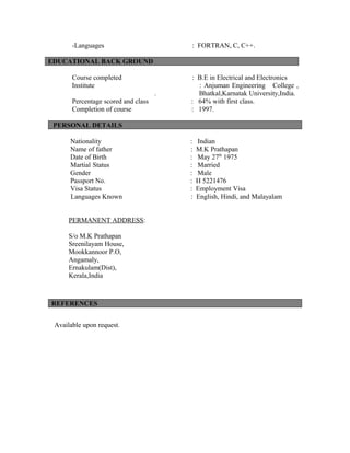 -Languages : FORTRAN, C, C++.
EDUCATIONAL BACK GROUND
Course completed : B.E in Electrical and Electronics
Institute : Anjuman Engineering College ,
. Bhatkal,Karnatak University,India.
Percentage scored and class : 64% with first class.
Completion of course : 1997.
PERSONAL DETAILS
Nationality : Indian
Name of father : M.K Prathapan
Date of Birth : May 27th
1975
Martial Status : Married
Gender : Male
Passport No. : H 5221476
Visa Status : Employment Visa
Languages Known : English, Hindi, and Malayalam
PERMANENT ADDRESS:
S/o M.K Prathapan
Sreenilayam House,
Mookkannoor P.O,
Angamaly,
Ernakulam(Dist),
Kerala,India
REFERENCES
Available upon request.
 