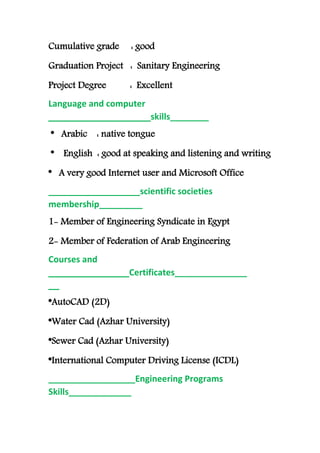 Cumulative grade : good
Graduation Project : Sanitary Engineering
Project Degree : Excellent
Language and computer
skills___________________________
* Arabic : native tongue
* English : good at speaking and listening and writing
* A very good Internet user and Microsoft Office
___________________scientific societies
membership_________
1- Member of Engineering Syndicate in Egypt
2- Member of Federation of Arab Engineering
Courses and
Certificates______________________________
__
AutoCAD (2D)*
Water Cad (Azhar University)*
Sewer Cad (Azhar University)*
*International Computer Driving License (ICDL)
__________________Engineering Programs
Skills_____________
 