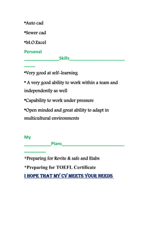 Auto cad*
Sewer cad*
M.O.Excel*
Personal
Skills____________________________________
____
Very good at self-learning*
* A very good ability to work within a team and
independently as well
Capability to work under pressure*
*Open minded and great ability to adapt in
multicultural environments
My
Plans____________________________________
________
Preparing for Revite & safe and Etabs*
Preparing for TOEFL Certificate*
I hope that my CV meets your needs
 
