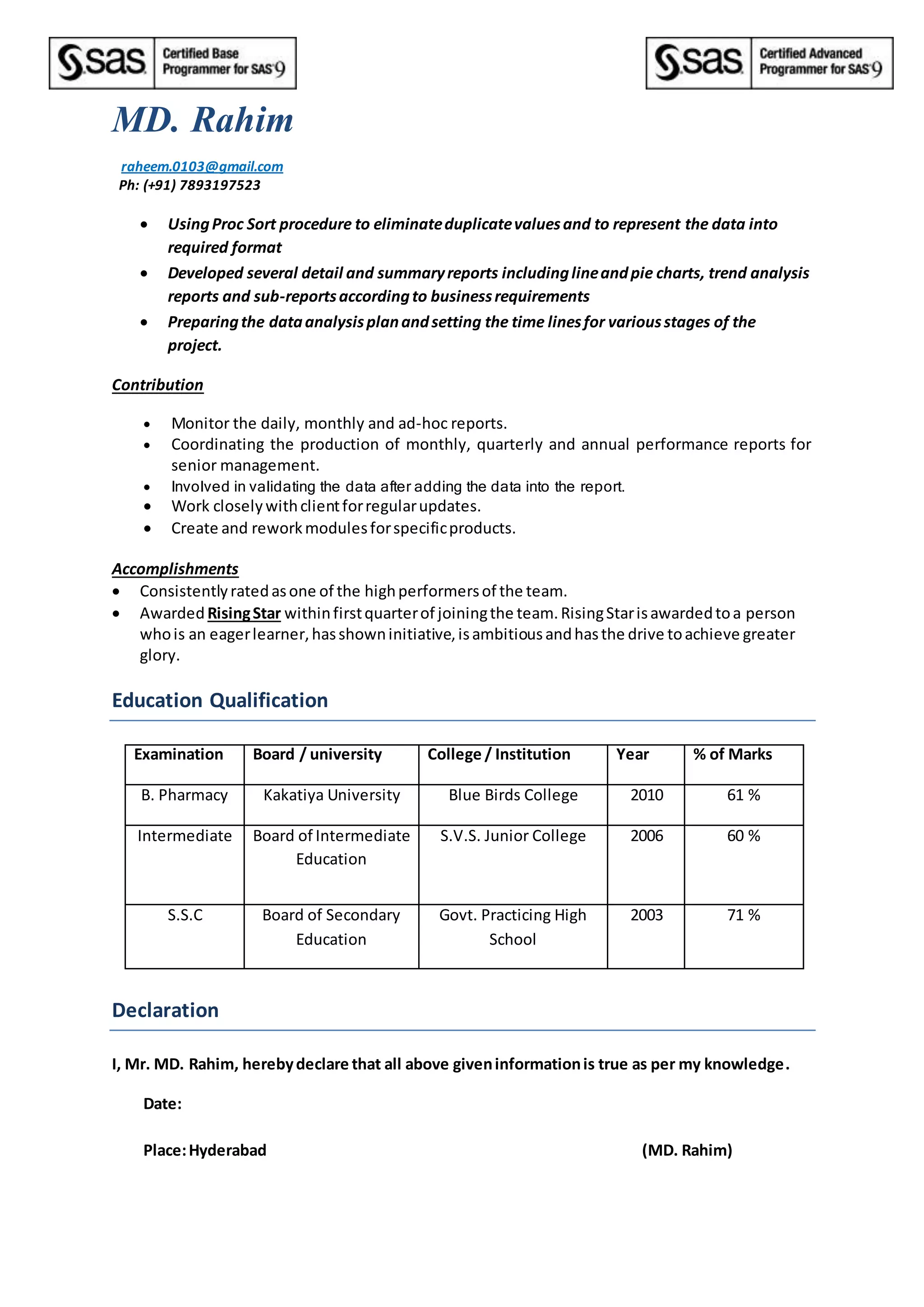 MD. Rahim
raheem.0103@gmail.com
Ph: (+91) 7893197523
 UsingProc Sort procedure to eliminateduplicatevaluesand to represent the data into
required format
 Developed several detail and summaryreports includinglineandpie charts, trend analysis
reports and sub-reportsaccordingto businessrequirements
 Preparingthe dataanalysisplanandsetting the time linesfor variousstages of the
project.
Contribution
 Monitor the daily, monthly and ad-hoc reports.
 Coordinating the production of monthly, quarterly and annual performance reports for
senior management.
 Involved in validating the data after adding the data into the report.
 Work closelywithclientforregularupdates.
 Create and reworkmodulesforspecificproducts.
Accomplishments
 Consistentlyratedasone of the highperformersof the team.
 Awarded RisingStar withinfirstquarterof joiningthe team.RisingStarisawardedtoa person
whois an eagerlearner,hasshowninitiative,isambitiousandhasthe drive toachieve greater
glory.
Education Qualification
Examination Board / university College / Institution Year % of Marks
B. Pharmacy Kakatiya University Blue Birds College 2010 61 %
Intermediate Board of Intermediate
Education
S.V.S. Junior College 2006 60 %
S.S.C Board of Secondary
Education
Govt. Practicing High
School
2003 71 %
Declaration
I, Mr. MD. Rahim, herebydeclare that all above giveninformationis true as per my knowledge.
Date:
Place:Hyderabad (MD. Rahim)
 