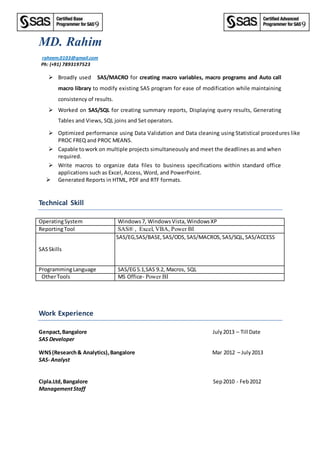 MD. Rahim
raheem.0103@gmail.com
Ph: (+91) 7893197523
 Broadly used SAS/MACRO for creating macro variables, macro programs and Auto call
macro library to modify existing SAS program for ease of modification while maintaining
consistency of results.
 Worked on SAS/SQL for creating summary reports, Displaying query results, Generating
Tables and Views, SQL joins and Set operators.
 Optimized performance using Data Validation and Data cleaning using Statistical procedures like
PROC FREQ and PROC MEANS.
 Capable towork on multiple projects simultaneously and meet the deadlines as and when
required.
 Write macros to organize data files to business specifications within standard office
applications such as Excel, Access, Word, and PowerPoint.
 Generated Reports in HTML, PDF and RTF formats.
Technical Skill
OperatingSystem Windows7, Windows Vista, WindowsXP
ReportingTool SAS® , Excel, VBA, Power BI
SASSkills
SAS/EG,SAS/BASE,SAS/ODS,SAS/MACROS,SAS/SQL,SAS/ACCESS
ProgrammingLanguage SAS/EG5.1,SAS 9.2, Macros, SQL
OtherTools MS Office- Power BI
Work Experience
Genpact,Bangalore July2013 – Till Date
SAS Developer
WNS(Research& Analytics),Bangalore Mar 2012 – July2013
SAS- Analyst
Cipla.Ltd,Bangalore Sep2010 - Feb2012
ManagementStaff
 