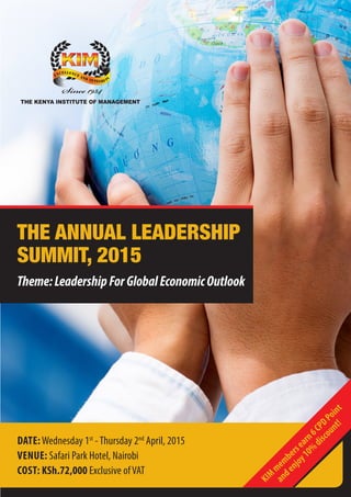 1
THE ANNUAL LEADERSHIP
SUMMIT, 2015
Theme:LeadershipForGlobalEconomicOutlook
DATE:Wednesday 1st
-Thursday 2nd
April, 2015
VENUE: Safari Park Hotel, Nairobi
COST: KSh.72,000 Exclusive ofVAT
KIM
membersearn6CPDPoint
andenjoy10%
discount!
 