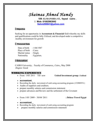 Shaimaa Ahmed Hamdy
109- ELMANSHIA ST, faysal -cairo .
 Mob: 01002963842
Sahm200841@yahoo.com
 Objective
Seeking for an opportunity in Accountant & Financial field whereby my skills
and qualifications could be fully Utilized, and developed under a competitive
healthy environment for growth.
 Personal Data
Date of birth : 1/04/1987
Place of birth : Cairo.
Marital status : Single.
Nationality : Egyptian.
 Education
CAIRO University; Faculty of Commerce,, Cairo,, May 2008
Degree: Good.
WORKING EXPERIENCE
• From 1/05/ 2011 Till now United Investment group ( Unifood
)
• accountant
• Recording the daily movement of cash using accounting program ( COMSYS )
• Audits of suppliers and creditors.
• prepare monthly salaries and commission statement
• prepare advances and Review and the settlement of the Covenant
• From 1/05/ 2009 – 30/04/ 2011 ( Deluxe Travel Egypt
)
• accountant
• Recording the daily movement of cash using accounting program
• prepare monthly salaries and commission statement
 