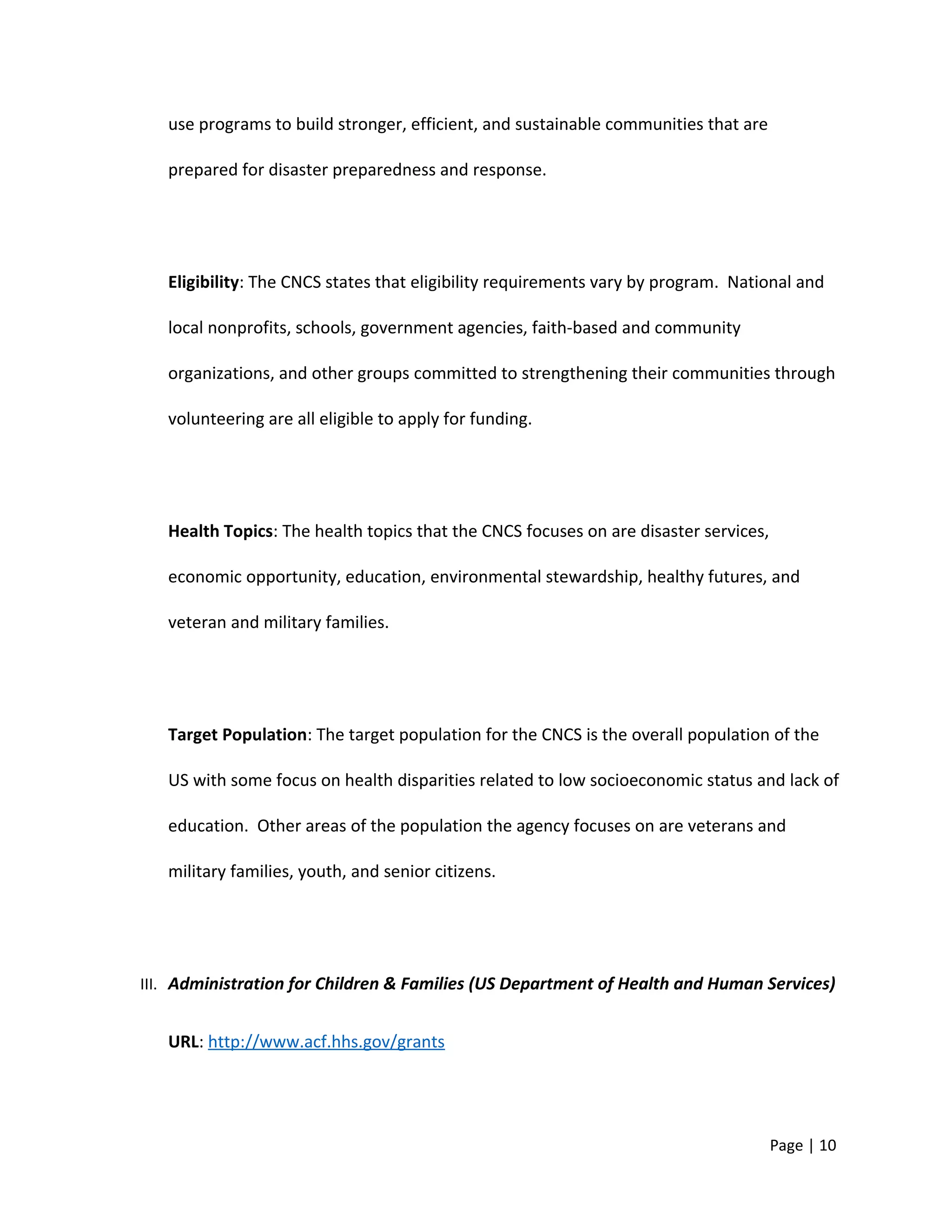 use programs to build stronger, efficient, and sustainable communities that are
prepared for disaster preparedness and response.
Eligibility: The CNCS states that eligibility requirements vary by program. National and
local nonprofits, schools, government agencies, faith-based and community
organizations, and other groups committed to strengthening their communities through
volunteering are all eligible to apply for funding.
Health Topics: The health topics that the CNCS focuses on are disaster services,
economic opportunity, education, environmental stewardship, healthy futures, and
veteran and military families.
Target Population: The target population for the CNCS is the overall population of the
US with some focus on health disparities related to low socioeconomic status and lack of
education. Other areas of the population the agency focuses on are veterans and
military families, youth, and senior citizens.
III. Administration for Children & Families (US Department of Health and Human Services)
URL: http://www.acf.hhs.gov/grants
Page | 10
 