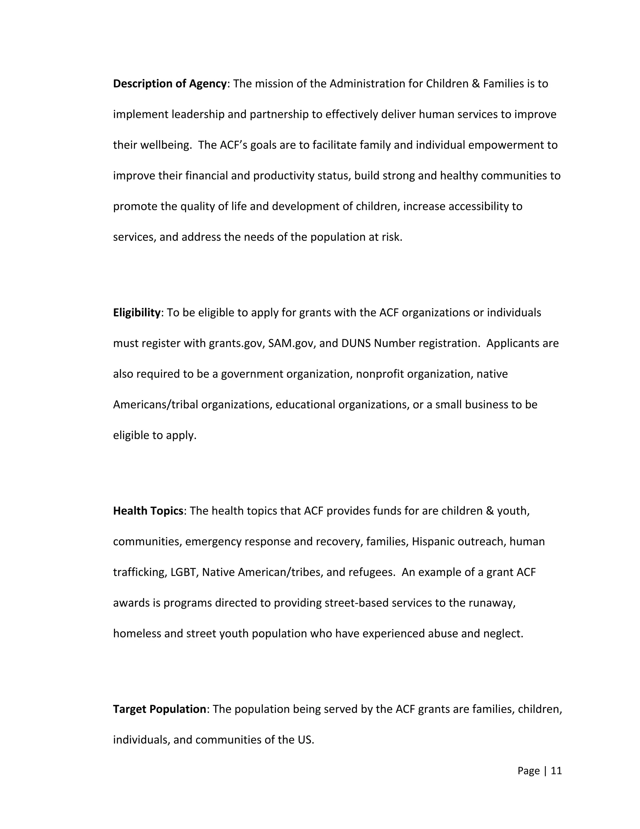 Description of Agency: The mission of the Administration for Children & Families is to
implement leadership and partnership to effectively deliver human services to improve
their wellbeing. The ACF’s goals are to facilitate family and individual empowerment to
improve their financial and productivity status, build strong and healthy communities to
promote the quality of life and development of children, increase accessibility to
services, and address the needs of the population at risk.
Eligibility: To be eligible to apply for grants with the ACF organizations or individuals
must register with grants.gov, SAM.gov, and DUNS Number registration. Applicants are
also required to be a government organization, nonprofit organization, native
Americans/tribal organizations, educational organizations, or a small business to be
eligible to apply.
Health Topics: The health topics that ACF provides funds for are children & youth,
communities, emergency response and recovery, families, Hispanic outreach, human
trafficking, LGBT, Native American/tribes, and refugees. An example of a grant ACF
awards is programs directed to providing street-based services to the runaway,
homeless and street youth population who have experienced abuse and neglect.
Target Population: The population being served by the ACF grants are families, children,
individuals, and communities of the US.
Page | 11
 