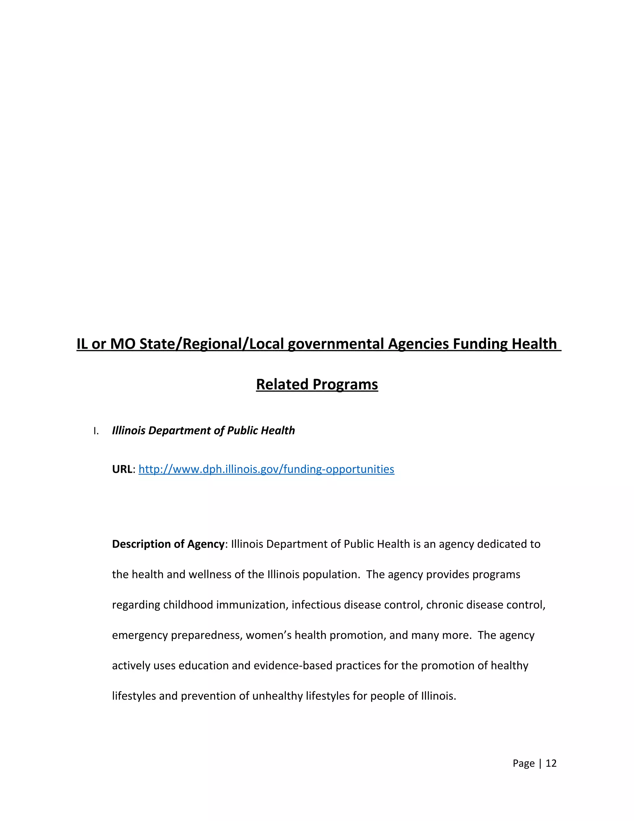 IL or MO State/Regional/Local governmental Agencies Funding Health
Related Programs
I. Illinois Department of Public Health
URL: http://www.dph.illinois.gov/funding-opportunities
Description of Agency: Illinois Department of Public Health is an agency dedicated to
the health and wellness of the Illinois population. The agency provides programs
regarding childhood immunization, infectious disease control, chronic disease control,
emergency preparedness, women’s health promotion, and many more. The agency
actively uses education and evidence-based practices for the promotion of healthy
lifestyles and prevention of unhealthy lifestyles for people of Illinois.
Page | 12
 