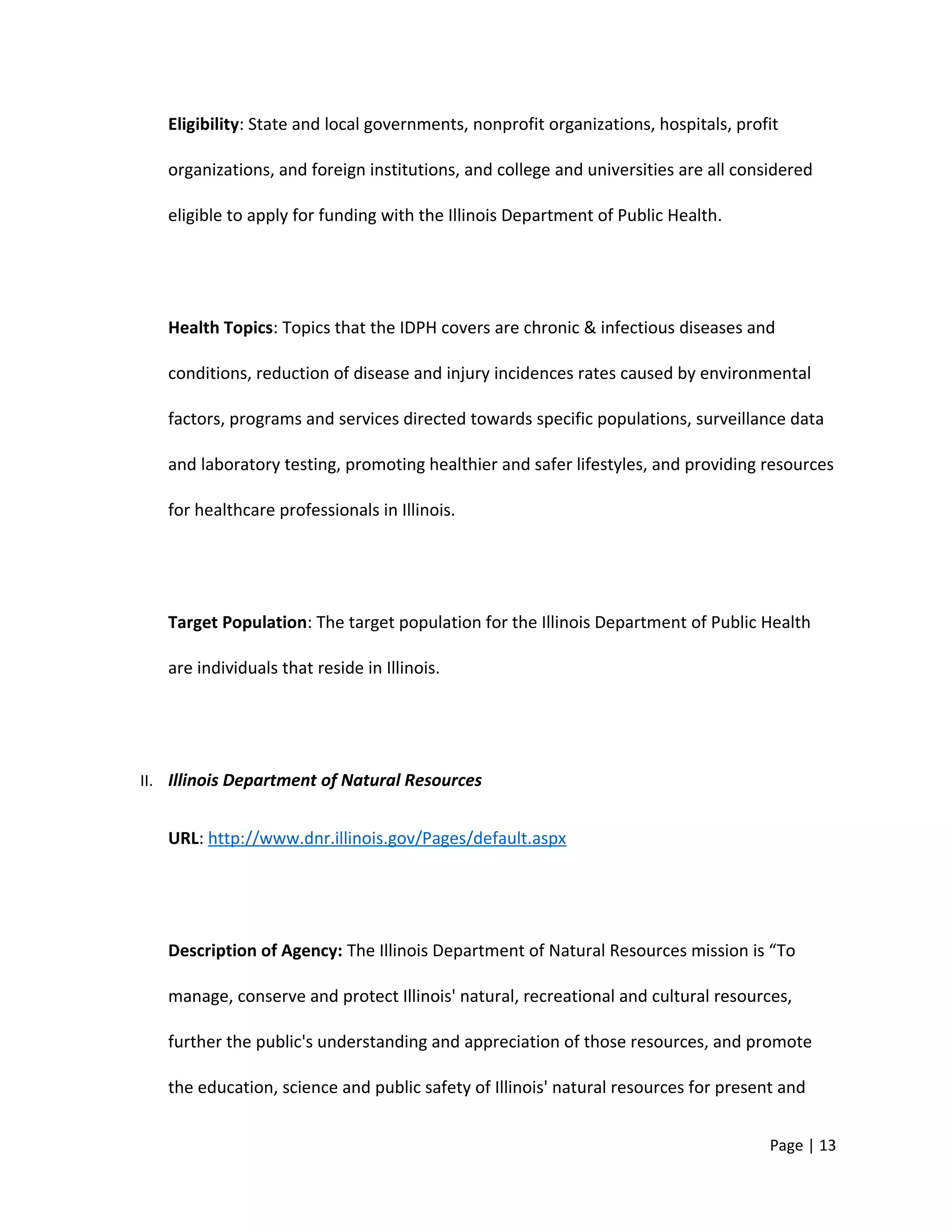 Eligibility: State and local governments, nonprofit organizations, hospitals, profit
organizations, and foreign institutions, and college and universities are all considered
eligible to apply for funding with the Illinois Department of Public Health.
Health Topics: Topics that the IDPH covers are chronic & infectious diseases and
conditions, reduction of disease and injury incidences rates caused by environmental
factors, programs and services directed towards specific populations, surveillance data
and laboratory testing, promoting healthier and safer lifestyles, and providing resources
for healthcare professionals in Illinois.
Target Population: The target population for the Illinois Department of Public Health
are individuals that reside in Illinois.
II. Illinois Department of Natural Resources
URL: http://www.dnr.illinois.gov/Pages/default.aspx
Description of Agency: The Illinois Department of Natural Resources mission is “To
manage, conserve and protect Illinois' natural, recreational and cultural resources,
further the public's understanding and appreciation of those resources, and promote
the education, science and public safety of Illinois' natural resources for present and
Page | 13
 