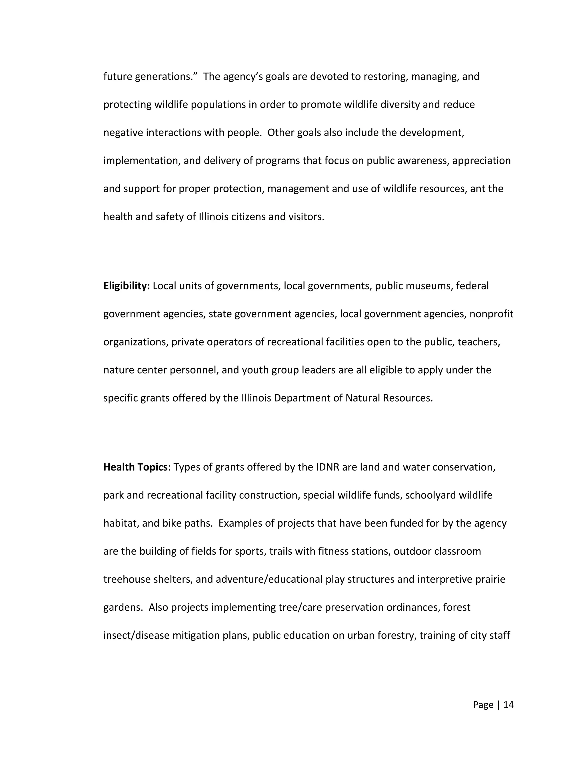 future generations.” The agency’s goals are devoted to restoring, managing, and
protecting wildlife populations in order to promote wildlife diversity and reduce
negative interactions with people. Other goals also include the development,
implementation, and delivery of programs that focus on public awareness, appreciation
and support for proper protection, management and use of wildlife resources, ant the
health and safety of Illinois citizens and visitors.
Eligibility: Local units of governments, local governments, public museums, federal
government agencies, state government agencies, local government agencies, nonprofit
organizations, private operators of recreational facilities open to the public, teachers,
nature center personnel, and youth group leaders are all eligible to apply under the
specific grants offered by the Illinois Department of Natural Resources.
Health Topics: Types of grants offered by the IDNR are land and water conservation,
park and recreational facility construction, special wildlife funds, schoolyard wildlife
habitat, and bike paths. Examples of projects that have been funded for by the agency
are the building of fields for sports, trails with fitness stations, outdoor classroom
treehouse shelters, and adventure/educational play structures and interpretive prairie
gardens. Also projects implementing tree/care preservation ordinances, forest
insect/disease mitigation plans, public education on urban forestry, training of city staff
Page | 14
 