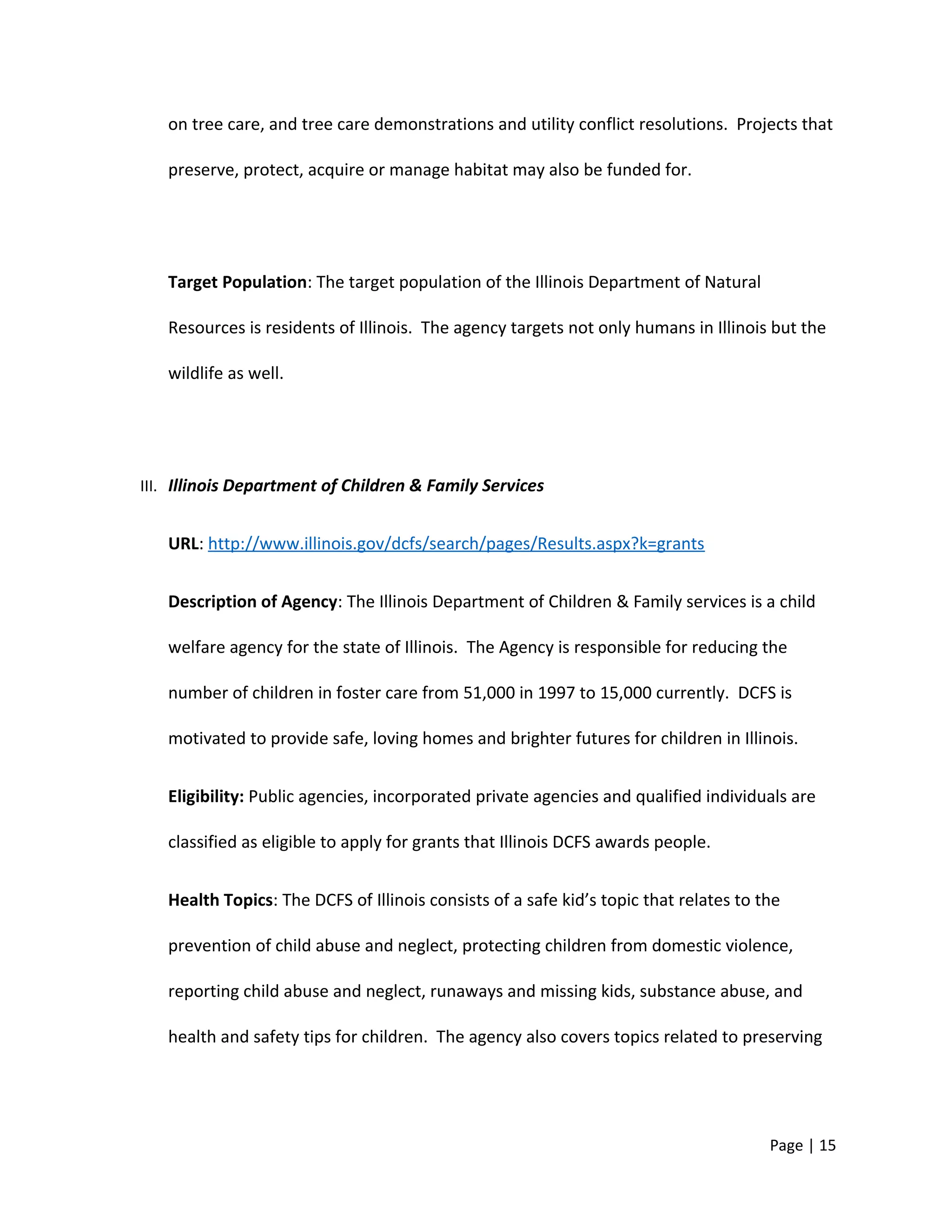 on tree care, and tree care demonstrations and utility conflict resolutions. Projects that
preserve, protect, acquire or manage habitat may also be funded for.
Target Population: The target population of the Illinois Department of Natural
Resources is residents of Illinois. The agency targets not only humans in Illinois but the
wildlife as well.
III. Illinois Department of Children & Family Services
URL: http://www.illinois.gov/dcfs/search/pages/Results.aspx?k=grants
Description of Agency: The Illinois Department of Children & Family services is a child
welfare agency for the state of Illinois. The Agency is responsible for reducing the
number of children in foster care from 51,000 in 1997 to 15,000 currently. DCFS is
motivated to provide safe, loving homes and brighter futures for children in Illinois.
Eligibility: Public agencies, incorporated private agencies and qualified individuals are
classified as eligible to apply for grants that Illinois DCFS awards people.
Health Topics: The DCFS of Illinois consists of a safe kid’s topic that relates to the
prevention of child abuse and neglect, protecting children from domestic violence,
reporting child abuse and neglect, runaways and missing kids, substance abuse, and
health and safety tips for children. The agency also covers topics related to preserving
Page | 15
 