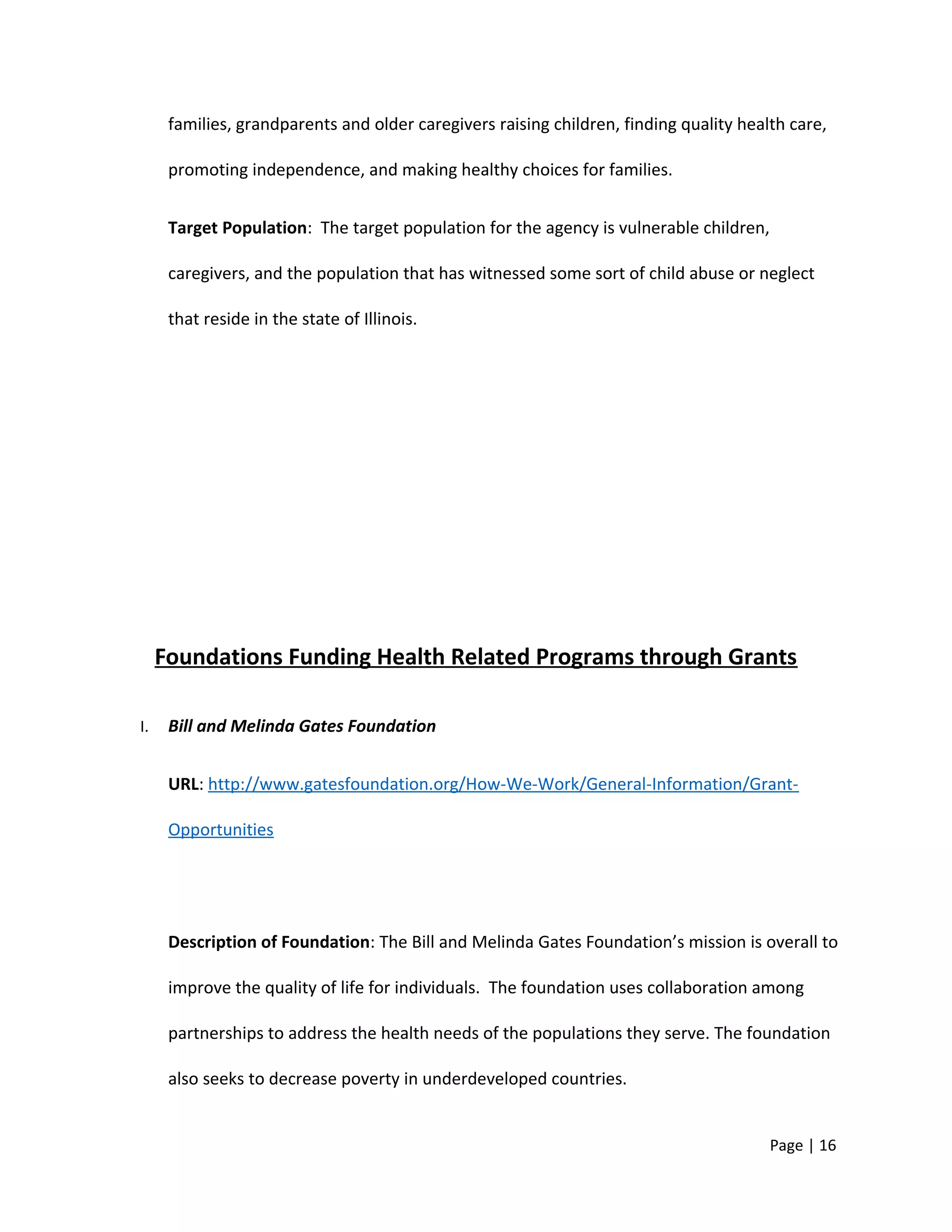 families, grandparents and older caregivers raising children, finding quality health care,
promoting independence, and making healthy choices for families.
Target Population: The target population for the agency is vulnerable children,
caregivers, and the population that has witnessed some sort of child abuse or neglect
that reside in the state of Illinois.
Foundations Funding Health Related Programs through Grants
I. Bill and Melinda Gates Foundation
URL: http://www.gatesfoundation.org/How-We-Work/General-Information/Grant-
Opportunities
Description of Foundation: The Bill and Melinda Gates Foundation’s mission is overall to
improve the quality of life for individuals. The foundation uses collaboration among
partnerships to address the health needs of the populations they serve. The foundation
also seeks to decrease poverty in underdeveloped countries.
Page | 16
 