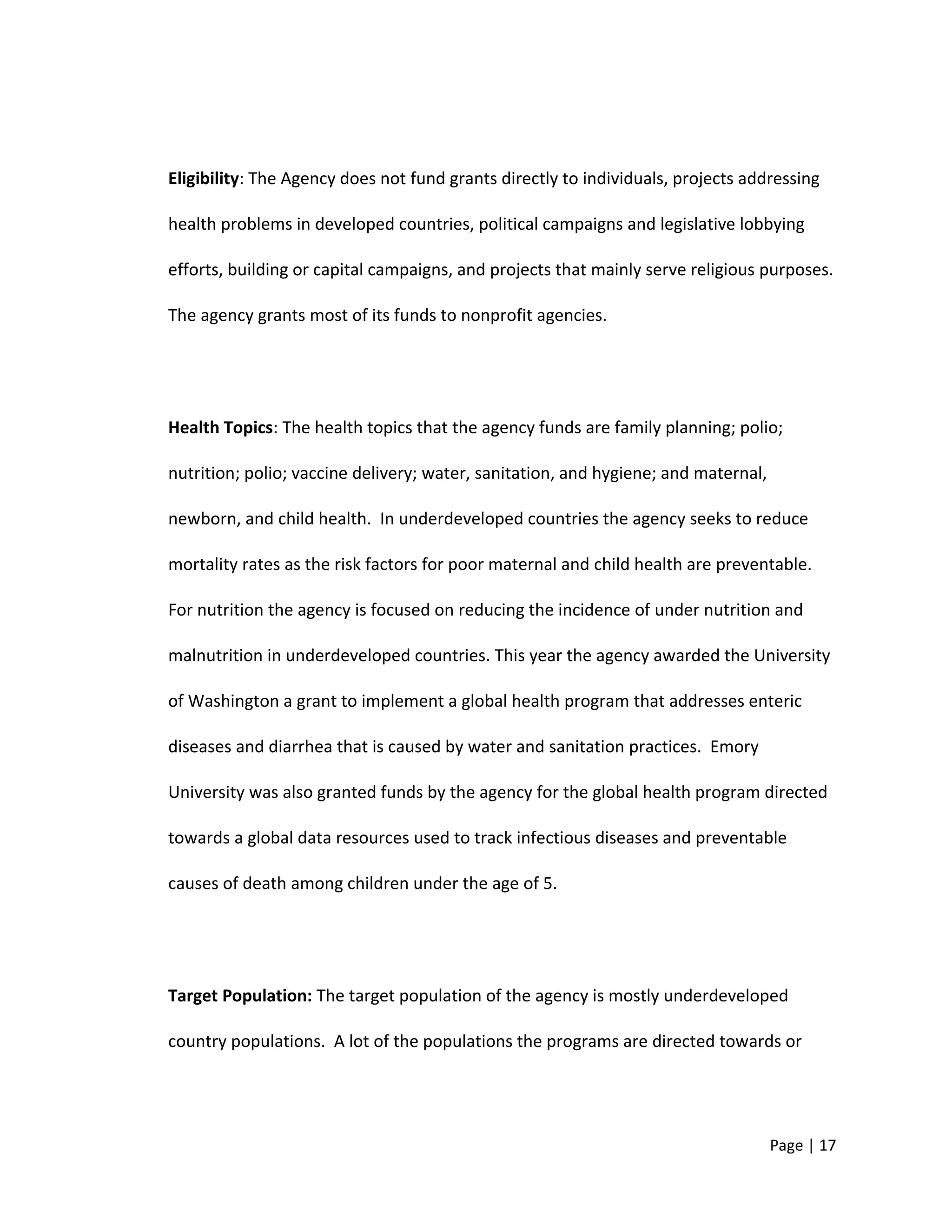 Eligibility: The Agency does not fund grants directly to individuals, projects addressing
health problems in developed countries, political campaigns and legislative lobbying
efforts, building or capital campaigns, and projects that mainly serve religious purposes.
The agency grants most of its funds to nonprofit agencies.
Health Topics: The health topics that the agency funds are family planning; polio;
nutrition; polio; vaccine delivery; water, sanitation, and hygiene; and maternal,
newborn, and child health. In underdeveloped countries the agency seeks to reduce
mortality rates as the risk factors for poor maternal and child health are preventable.
For nutrition the agency is focused on reducing the incidence of under nutrition and
malnutrition in underdeveloped countries. This year the agency awarded the University
of Washington a grant to implement a global health program that addresses enteric
diseases and diarrhea that is caused by water and sanitation practices. Emory
University was also granted funds by the agency for the global health program directed
towards a global data resources used to track infectious diseases and preventable
causes of death among children under the age of 5.
Target Population: The target population of the agency is mostly underdeveloped
country populations. A lot of the populations the programs are directed towards or
Page | 17
 