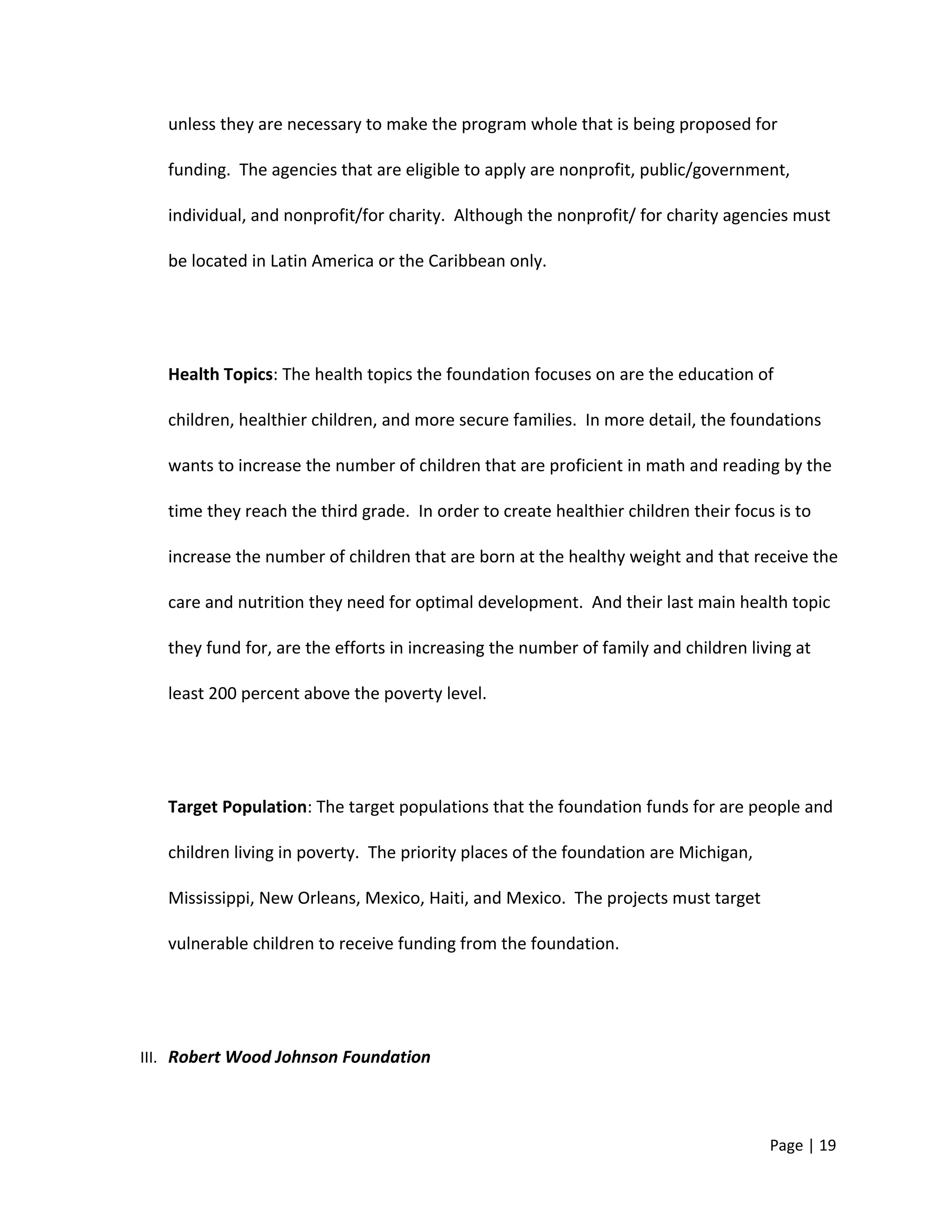 unless they are necessary to make the program whole that is being proposed for
funding. The agencies that are eligible to apply are nonprofit, public/government,
individual, and nonprofit/for charity. Although the nonprofit/ for charity agencies must
be located in Latin America or the Caribbean only.
Health Topics: The health topics the foundation focuses on are the education of
children, healthier children, and more secure families. In more detail, the foundations
wants to increase the number of children that are proficient in math and reading by the
time they reach the third grade. In order to create healthier children their focus is to
increase the number of children that are born at the healthy weight and that receive the
care and nutrition they need for optimal development. And their last main health topic
they fund for, are the efforts in increasing the number of family and children living at
least 200 percent above the poverty level.
Target Population: The target populations that the foundation funds for are people and
children living in poverty. The priority places of the foundation are Michigan,
Mississippi, New Orleans, Mexico, Haiti, and Mexico. The projects must target
vulnerable children to receive funding from the foundation.
III. Robert Wood Johnson Foundation
Page | 19
 