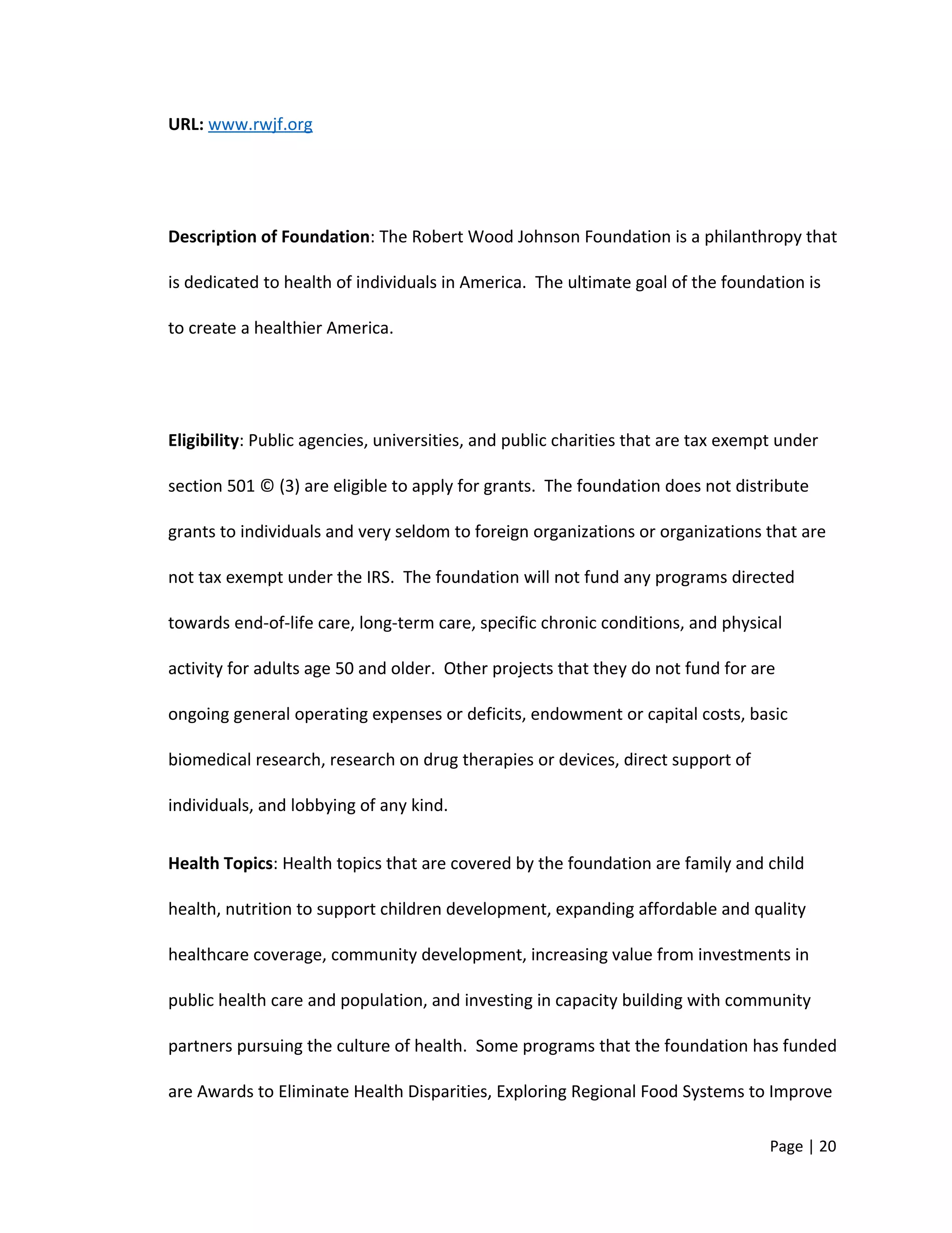 URL: www.rwjf.org
Description of Foundation: The Robert Wood Johnson Foundation is a philanthropy that
is dedicated to health of individuals in America. The ultimate goal of the foundation is
to create a healthier America.
Eligibility: Public agencies, universities, and public charities that are tax exempt under
section 501 © (3) are eligible to apply for grants. The foundation does not distribute
grants to individuals and very seldom to foreign organizations or organizations that are
not tax exempt under the IRS. The foundation will not fund any programs directed
towards end-of-life care, long-term care, specific chronic conditions, and physical
activity for adults age 50 and older. Other projects that they do not fund for are
ongoing general operating expenses or deficits, endowment or capital costs, basic
biomedical research, research on drug therapies or devices, direct support of
individuals, and lobbying of any kind.
Health Topics: Health topics that are covered by the foundation are family and child
health, nutrition to support children development, expanding affordable and quality
healthcare coverage, community development, increasing value from investments in
public health care and population, and investing in capacity building with community
partners pursuing the culture of health. Some programs that the foundation has funded
are Awards to Eliminate Health Disparities, Exploring Regional Food Systems to Improve
Page | 20
 
